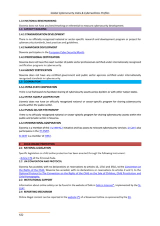 Global Cybersecurity Index & Cyberwellness Profiles
422
1.3.4 NATIONAL BENCHMARKING
Slovenia does not have any benchmarking or referential to measure cybersecurity development.
1.4 CAPACITY BUILDING
1.4.1 STANDARDISATION DEVELOPMENT
There is no officially recognized national or sector-specific research and development program or project for
cybersecurity standards, best practices and guidelines.
1.4.2 MANPOWER DEVELOPMENT
Slovenia participates in the European Cyber Security Month.
1.4.3 PROFESSIONAL CERTIFICATION
Slovenia does not have the exact number of public sector professionals certified under internationally recognized
certification programs in cybersecurity.
1.4.4 AGENCY CERTIFICATION
Slovenia does not have any certified government and public sector agencies certified under internationally
recognized standards in cybersecurity.
1.5 COOPERATION
1.5.1 INTRA-STATE COOPERATION
There is no framework to facilitate sharing of cybersecurity assets across borders or with other nation states.
1.5.2 INTRA-AGENCY COOPERATION
Slovenia does not have an officially recognized national or sector-specific program for sharing cybersecurity
assets within the public sector.
1.5.3 PUBLIC SECTOR PARTNERSHIP
There is no officially recognized national or sector-specific program for sharing cybersecurity assets within the
public and private sector in Slovenia.
1.5.4 INTERNATIONAL COOPERATION
Slovenia is a member of the ITU-IMPACT initiative and has access to relevant cybersecurity services. SI-CERT also
participates in the TF-CSIRT.
SI-CERT is a member of FIRST.
2 CHILD ONLINE PROTECTION
2.1 NATIONAL LEGISLATION
Specific legislation on child online protection has been enacted through the following instrument:
- Article 176 of the Criminal Code.
2.2 UN CONVENTION AND PROTOCOL
Slovenia has acceded, with no declarations or reservations to articles 16, 17(e) and 34(c), to the Convention on
the Rights of the Child. Slovenia has acceded, with no declarations or reservations to articles 2 and 3, to the
Optional Protocol to The Convention on the Rights of the Child on the Sale of Children, Child Prostitution and
Child Pornography.
2.3 INSTITUTIONAL SUPPORT
Information about online safety can be found in the website of Safe in Safe in Internet*, implemented by the SI-
CERT.
2.4 REPORTING MECHANISM
Online illegal content can be reported in the website (*) of a Slovenian hotline co-sponsored by the EU.
 