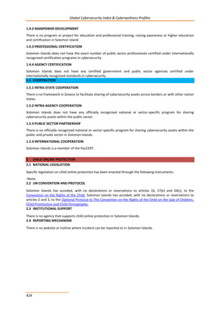 Global Cybersecurity Index & Cyberwellness Profiles
424
1.4.2 MANPOWER DEVELOPMENT
There is no program or project for education and professional training, raising awareness or higher education
and certification in Solomon Island.
1.4.3 PROFESSIONAL CERTIFICATION
Solomon Islands does not have the exact number of public sector professionals certified under internationally
recognized certification programs in cybersecurity.
1.4.4 AGENCY CERTIFICATION
Solomon Islands does not have any certified government and public sector agencies certified under
internationally recognized standards in cybersecurity.
1.5 COOPERATION
1.5.1 INTRA-STATE COOPERATION
There is no framework in Greece to facilitate sharing of cybersecurity assets across borders or with other nation
states.
1.5.2 INTRA-AGENCY COOPERATION
Solomon Islands does not have any officially recognized national or sector-specific program for sharing
cybersecurity assets within the public sector.
1.5.3 PUBLIC SECTOR PARTNERSHIP
There is no officially recognized national or sector-specific program for sharing cybersecurity assets within the
public and private sector in Solomon Islands.
1.5.4 INTERNATIONAL COOPERATION
Solomon Islands is a member of the PacCERT.
2 CHILD ONLINE PROTECTION
2.1 NATIONAL LEGISLATION
Specific legislation on child online protection has been enacted through the following instruments:
-None.
2.2 UN CONVENTION AND PROTOCOL
Solomon Islands has acceded, with no declarations or reservations to articles 16, 17(e) and 34(c), to the
Convention on the Rights of the Child. Solomon Islands has acceded, with no declarations or reservations to
articles 2 and 3, to the Optional Protocol to The Convention on the Rights of the Child on the Sale of Children,
Child Prostitution and Child Pornography.
2.3 INSTITUTIONAL SUPPORT
There is no agency that supports child online protection in Solomon Islands.
2.4 REPORTING MECHANISM
There is no website or hotline where incident can be reported to in Solomon Islands.
 