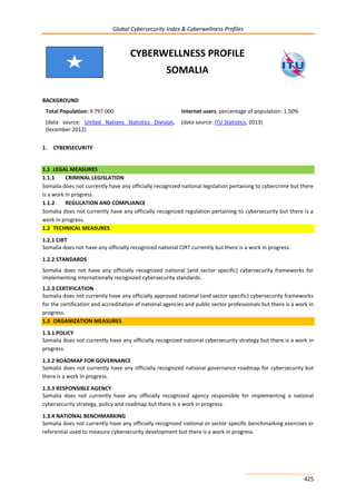 Global Cybersecurity Index & Cyberwellness Profiles
425
CYBERWELLNESS PROFILE
SOMALIA
BACKGROUND
Total Population: 9 797 000
(data source: United Nations Statistics Division,
December 2012)
Internet users, percentage of population: 1.50%
(data source: ITU Statistics, 2013)
1. CYBERSECURITY
1.1 LEGAL MEASURES
1.1.1 CRIMINAL LEGISLATION
Somalia does not currently have any officially recognized national legislation pertaining to cybercrime but there
is a work in progress.
1.1.2 REGULATION AND COMPLIANCE
Somalia does not currently have any officially recognized regulation pertaining to cybersecurity but there is a
work in progress.
1.2 TECHNICAL MEASURES
1.2.1 CIRT
Somalia does not have any officially recognized national CIRT currently but there is a work in progress.
1.2.2 STANDARDS
Somalia does not have any officially recognized national (and sector specific) cybersecurity frameworks for
implementing internationally recognized cybersecurity standards.
1.2.3 CERTIFICATION
Somalia does not currently have any officially approved national (and sector specific) cybersecurity frameworks
for the certification and accreditation of national agencies and public sector professionals but there is a work in
progress.
1.3 ORGANIZATION MEASURES
1.3.1 POLICY
Somalia does not currently have any officially recognized national cybersecurity strategy but there is a work in
progress.
1.3.2 ROADMAP FOR GOVERNANCE
Somalia does not currently have any officially recognized national governance roadmap for cybersecurity but
there is a work in progress.
1.3.3 RESPONSIBLE AGENCY
Somalia does not currently have any officially recognized agency responsible for implementing a national
cybersecurity strategy, policy and roadmap but there is a work in progress.
1.3.4 NATIONAL BENCHMARKING
Somalia does not currently have any officially recognized national or sector-specific benchmarking exercises or
referential used to measure cybersecurity development but there is a work in progress.
 