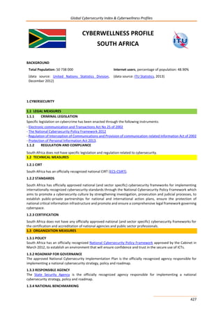 Global Cybersecurity Index & Cyberwellness Profiles
427
CYBERWELLNESS PROFILE
SOUTH AFRICA
BACKGROUND
Total Population: 50 738 000
(data source: United Nations Statistics Division,
December 2012)
Internet users, percentage of population: 48.90%
(data source: ITU Statistics, 2013)
1.CYBERSECURITY
1.1 LEGAL MEASURES
1.1.1 CRIMINAL LEGISLATION
Specific legislation on cybercrime has been enacted through the following instruments:
- Electronic communication and Transactions Act No 25 of 2002
- The National Cybersecurity Policy Framework 2012
- Regulation of Interception of Communications and Provision of communication-related Information Act of 2002
- Protection of Personal Information Act 2013.
1.1.2 REGULATION AND COMPLIANCE
South Africa does not have specific legislation and regulation related to cybersecurity.
1.2 TECHNICAL MEASURES
1.2.1 CIRT
South Africa has an officially recognized national CIRT (ECS-CSIRT).
1.2.2 STANDARDS
South Africa has officially approved national (and sector specific) cybersecurity frameworks for implementing
internationally recognized cybersecurity standards through the National Cybersecurity Policy Framework which
aims to promote a cybersecurity culture by strengthening investigation, prosecution and judicial processes, to
establish public-private partnerships for national and international action plans, ensure the protection of
national critical information infrastructure and promote and ensure a comprehensive legal framework governing
cyberspace.
1.2.3 CERTIFICATION
South Africa does not have any officially approved national (and sector specific) cybersecurity frameworks for
the certification and accreditation of national agencies and public sector professionals.
1.3 ORGANIZATION MEASURES
1.3.1 POLICY
South Africa has an officially recognized National Cybersecurity Policy Framework approved by the Cabinet in
March 2012, to establish an environment that will ensure confidence and trust in the secure use of ICTs.
1.3.2 ROADMAP FOR GOVERNANCE
The approved National Cybersecurity Implementation Plan is the officially recognized agency responsible for
implementing a national cybersecurity strategy, policy and roadmap.
1.3.3 RESPONSIBLE AGENCY
The State Security Agency is the officially recognized agency responsible for implementing a national
cybersecurity strategy, policy and roadmap.
1.3.4 NATIONAL BENCHMARKING
 