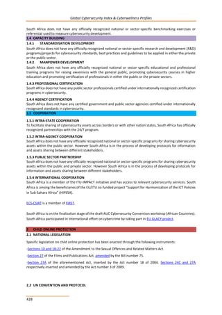 Global Cybersecurity Index & Cyberwellness Profiles
428
South Africa does not have any officially recognized national or sector-specific benchmarking exercises or
referential used to measure cybersecurity development.
1.4 CAPACITY BUILDING
1.4.1 STANDARDISATION DEVELOPMENT
South Africa does not have any officially recognized national or sector-specific research and development (R&D)
programs/projects for cybersecurity standards, best practices and guidelines to be applied in either the private
or the public sector.
1.4.2 MANPOWER DEVELOPMENT
South Africa does not have any officially recognized national or sector-specific educational and professional
training programs for raising awareness with the general public, promoting cybersecurity courses in higher
education and promoting certification of professionals in either the public or the private sectors.
1.4.3 PROFESSIONAL CERTIFICATION
South Africa does not have any public sector professionals certified under internationally recognized certification
programs in cybersecurity.
1.4.4 AGENCY CERTIFICATION
South Africa does not have any certified government and public sector agencies certified under internationally
recognized standards in cybersecurity.
1.5 COOPERATION
1.5.1 INTRA-STATE COOPERATION
To facilitate sharing of cybersecurity assets across borders or with other nation states, South Africa has officially
recognized partnerships with the 24/7 program.
1.5.2 INTRA-AGENCY COOPERATION
South Africa does not have any officially recognized national or sector-specific programs for sharing cybersecurity
assets within the public sector. However South Africa is in the process of developing protocols for information
and assets sharing between different stakeholders.
1.5.3 PUBLIC SECTOR PARTNERSHIP
South Africa does not have any officially recognized national or sector-specific programs for sharing cybersecurity
assets within the public and private sector. However South Africa is in the process of developing protocols for
information and assets sharing between different stakeholders.
1.5.4 INTERNATIONAL COOPERATION
South Africa is a member of the ITU-IMPACT initiative and has access to relevant cybersecurity services. South
Africa is among the beneficiaries of the EU/ITU co-funded project “Support for Harmonization of the ICT Policies
in Sub-Sahara Africa” (HIPSSA).
ECS-CSIRT is a member of FIRST.
South Africa is on the finalization stage of the draft AUC Cybersecurity Convention workshop (African Countries).
South Africa participated in international effort on cybercrime by taking part in EU GLACY project.
2 CHILD ONLINE PROTECTION
2.1 NATIONAL LEGISLATION
Specific legislation on child online protection has been enacted through the following instruments:
-Sections 10 and 18-22 of the Amendment to the Sexual Offences and Related Matters Act.
-Section 27 of the Films and Publications Act, amended by the Bill number 75.
-Section 27A of the aforementioned Act, inserted by the Act number 18 of 2004. Sections 24C and 27A
respectively inserted and amended by the Act number 3 of 2009.
2.2 UN CONVENTION AND PROTOCOL
 