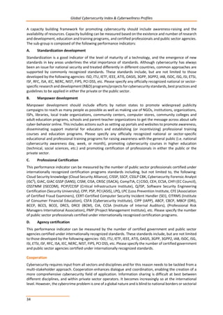 Global Cybersecurity Index & Cyberwellness Profiles
34
A capacity building framework for promoting cybersecurity should include awareness-raising and the
availability of resources. Capacity building can be measured based on the existence and number of research
and development, education and training programs, and certified professionals and public sector agencies.
The sub-group is composed of the following performance indicators:
A. Standardization development
Standardization is a good indicator of the level of maturity of a technology, and the emergence of new
standards in key areas underlines the vital importance of standards. Although cybersecurity has always
been an issue for national security and treated differently in different countries, common approaches are
supported by commonly recognized standards. These standards include, but are not limited to those
developed by the following agencies: ISO, ITU, IETF, IEEE, ATIS, OASIS, 3GPP, 3GPP2, IAB, ISOC, ISG, ISI, ETSI,
ISF, RFC, ISA, IEC, NERC, NIST, FIPS, PCI DSS, etc. Please specify any officially recognized national or sector-
specific research and development (R&D) programs/projects for cybersecurity standards, best practices and
guidelines to be applied in either the private or the public sector.
B. Manpower development
Manpower development should include efforts by nation states to promote widespread publicity
campaigns to reach as many people as possible as well as making use of NGOs, institutions, organizations,
ISPs, libraries, local trade organizations, community centers, computer stores, community colleges and
adult education programs, schools and parent-teacher organizations to get the message across about safe
cyber-behavior online. This includes actions such as setting up portals and websites to promote awareness,
disseminating support material for educators and establishing (or incentivizing) professional training
courses and education programs. Please specify any officially recognized national or sector-specific
educational and professional training programs for raising awareness with the general public (i.e. national
cybersecurity awareness day, week, or month), promoting cybersecurity courses in higher education
(technical, social sciences, etc.) and promoting certification of professionals in either the public or the
private sector.
C. Professional Certification
This performance indicator can be measured by the number of public sector professionals certified under
internationally recognized certification programs standards including, but not limited to, the following:
Cloud Security knowledge (Cloud Security Alliance), CISSP, SSCP, CSSLP CBK, Cybersecurity Forensic Analyst
(ISC²), GIAC, GIAC GSSP (SANS), CISM, CISA, CRISC (ISACA), CompTIA, C|CISO, CEH, ECSA, CHFI (EC Council),
OSSTMM (ISECOM), PCIP/CCISP (Critical Infrastructure Institute), Q/ISP, Software Security Engineering
Certification (Security University), CPP, PSP, PCI (ASIS), LPQ, LPC (Loss Prevention Institute, CFE (Association
of Certified Fraud Examiners), CERT-Certified Computer Security Incident Handler (SEI), CITRMS (Institute
of Consumer Financial Education), CSFA (Cybersecurity Institute), CIPP (IAPP), ABCP, CBCP, MBCP (DRI),
BCCP, BCCS, BCCE, DRCS, DRCE (BCM), CIA, CCSA (Institute of Internal Auditors), (Professional Risk
Managers International Association), PMP (Project Management Institute), etc. Please specify the number
of public sector professionals certified under internationally recognized certification programs.
D. Agency certification
This performance indicator can be measured by the number of certified government and public sector
agencies certified under internationally recognized standards. These standards include, but are not limited
to those developed by the following agencies: ISO, ITU, IETF, IEEE, ATIS, OASIS, 3GPP, 3GPP2, IAB, ISOC, ISG,
ISI, ETSI, ISF, RFC, ISA, IEC, NERC, NIST, FIPS, PCI DSS, etc. Please specify the number of certified government
and public sector agencies certified under internationally recognized standards.
Cooperation
Cybersecurity requires input from all sectors and disciplines and for this reason needs to be tackled from a
multi-stakeholder approach. Cooperation enhances dialogue and coordination, enabling the creation of a
more comprehensive cybersecurity field of application. Information sharing is difficult at best between
different disciplines, and within private sector operators. It becomes increasingly so at the international
level. However, the cybercrime problem is one of a global nature and is blind to national borders or sectorial
 