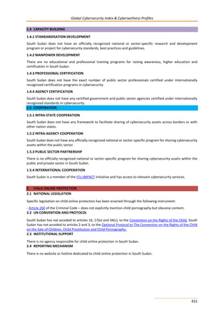 Global Cybersecurity Index & Cyberwellness Profiles
431
1.4 CAPACITY BUILDING
1.4.1 STANDARDISATION DEVELOPMENT
South Sudan does not have an officially recognized national or sector-specific research and development
program or project for cybersecurity standards, best practices and guidelines.
1.4.2 MANPOWER DEVELOPMENT
There are no educational and professional training programs for raising awareness, higher education and
certification in South Sudan.
1.4.3 PROFESSIONAL CERTIFICATION
South Sudan does not have the exact number of public sector professionals certified under internationally
recognized certification programs in cybersecurity.
1.4.4 AGENCY CERTIFICATION
South Sudan does not have any certified government and public sector agencies certified under internationally
recognized standards in cybersecurity.
1.5 COOPERATION
1.5.1 INTRA-STATE COOPERATION
South Sudan does not have any framework to facilitate sharing of cybersecurity assets across borders or with
other nation states.
1.5.2 INTRA-AGENCY COOPERATION
South Sudan does not have any officially recognized national or sector-specific program for sharing cybersecurity
assets within the public sector.
1.5.3 PUBLIC SECTOR PARTNERSHIP
There is no officially recognized national or sector-specific program for sharing cybersecurity assets within the
public and private sector in South Sudan.
1.5.4 INTERNATIONAL COOPERATION
South Sudan is a member of the ITU-IMPACT initiative and has access to relevant cybersecurity services.
2. CHILD ONLINE PROTECTION
2.1 NATIONAL LEGISLATION
Specific legislation on child online protection has been enacted through the following instrument:
- Article 260 of the Criminal Code – does not explicitly mention child pornography but obscene content.
2.2 UN CONVENTION AND PROTOCOL
South Sudan has not acceded to articles 16, 17(e) and 34(c), to the Convention on the Rights of the Child. South
Sudan has not acceded to articles 2 and 3, to the Optional Protocol to The Convention on the Rights of the Child
on the Sale of Children, Child Prostitution and Child Pornography.
2.3 INSTITUTIONAL SUPPORT
There is no agency responsible for child online protection in South Sudan.
2.4 REPORTING MECHANISM
There is no website or hotline dedicated to child online protection in South Sudan.
 