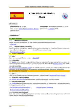Global Cybersecurity Index & Cyberwellness Profiles
432
CYBERWELLNESS PROFILE
SPAIN
BACKGROUND
Total Population: 46 772 000
(data source: United Nations Statistics Division,
December 2012)
Internet users, percentage of population: 71.5719%
(data source: ITU Statistics, 2013)
1.CYBERSECURITY
1.1 LEGAL MEASURES
1.1.1 CRIMINAL LEGISLATION
Specific legislation on cybercrime has been enacted through the following instrument:
- Penal Code.
1.1.2 REGULATION AND COMPLIANCE
Specific legislation and regulation related to cybersecurity has been enacted through the following instruments:
- Law on Electronic Signature - General Telecommunications Law
- Protection of Personal Data.
1.2 TECHNICAL MEASURES
1.2.1 CIRT
Spain has a national CIRT which is known as CNN-CERT.
1.2.2 STANDARDS
The OC/CCN is the officially recognized national agency responsible for cybersecurity frameworks and for
implementing internationally recognized cybersecurity standards. It operates the Common Criteria (ISO-15408).
1.2.3 CERTIFICATION
The National Cryptology Centre (CNN) is the officially approved national (and sector specific) cybersecurity
framework for the certification and accreditation of national agencies and public sector professionals.
1.3 ORGANIZATION MEASURES
1.3.1 POLICY
Spain has an officially recognized national cybersecurity strategy through The National Security Strategy.
1.3.2 ROADMAP FOR GOVERNANCE
The National Security Strategy provides a line of action for cybersecurity in its fourth chapter.
1.3.3 RESPONSIBLE AGENCY
The following are the officially recognized organizations responsible for implementing a national cybersecurity
strategy, policy and roadmap:
- The National Cryptology Centre (CCN) - National Centre of Intelligence
- The National Security Office (ONS).
1.3.4 NATIONAL BENCHMARKING
Spain does not have any officially recognized national or sector-specific benchmarking exercises or referential
used to measure cybersecurity development.
 