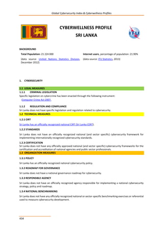 Global Cybersecurity Index & Cyberwellness Profiles
434
CYBERWELLNESS PROFILE
SRI LANKA
BACKGROUND
Total Population: 21 224 000
(data source: United Nations Statistics Division,
December 2012)
Internet users, percentage of population: 21.90%
(data source: ITU Statistics, 2013)
1. CYBERSECURITY
1.1 LEGAL MEASURES
1.1.1 CRIMINAL LEGISLATION
Specific legislation on cybercrime has been enacted through the following instrument:
-Computer Crime Act 2007.
1.1.2 REGULATION AND COMPLIANCE
Sri Lanka does not have specific legislation and regulation related to cybersecurity.
1.2 TECHNICAL MEASURES
1.2.1 CIRT
Sri Lanka has an officially recognized national CIRT (Sri Lanka CERT).
1.2.2 STANDARDS
Sri Lanka does not have an officially recognized national (and sector specific) cybersecurity framework for
implementing internationally recognized cybersecurity standards.
1.2.3 CERTIFICATION
Sri Lanka does not have any officially approved national (and sector specific) cybersecurity frameworks for the
certification and accreditation of national agencies and public sector professionals.
1.3 ORGANIZATION MEASURES
1.3.1 POLICY
Sri Lanka has an officially recognized national cybersecurity policy.
1.3.2 ROADMAP FOR GOVERNANCE
Sri Lanka does not have a national governance roadmap for cybersecurity.
1.3.3 RESPONSIBLE AGENCY
Sri Lanka does not have an officially recognized agency responsible for implementing a national cybersecurity
strategy, policy and roadmap.
1.3.4 NATIONAL BENCHMARKING
Sri Lanka does not have any officially recognized national or sector-specific benchmarking exercises or referential
used to measure cybersecurity development.
 