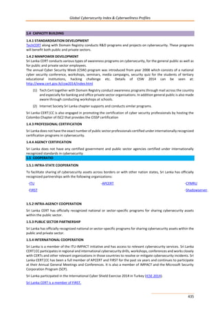 Global Cybersecurity Index & Cyberwellness Profiles
435
1.4 CAPACITY BUILDING
1.4.1 STANDARDISATION DEVELOPMENT
TechCERT along with Domain Registry conducts R&D programs and projects on cybersecurity. These programs
will benefit both public and private sectors.
1.4.2 MANPOWER DEVELOPMENT
Sri Lanka CERT conducts various types of awareness programs on cybersecurity, for the general public as well as
for public and private sector employees.
The annual Cyber Security Week (CSW) program was introduced from year 2008 which consists of a national
cyber security conference, workshops, seminars, media campaigns, security quiz for the students of tertiary
educational institutions, hacking challenge etc. Details of CSW 2014 can be seen at:
http://www.cert.gov.lk/csw2014/index.html
(1) Tech Cert together with Domain Registry conduct awareness programs through mail across the country
and especially for banking and office private sector organisations. In addition general public is also made
aware through conducting workshops at schools.
(2) Internet Society Sri Lanka chapter supports and conducts similar programs.
Sri Lanka CERT|CC is also engaged in promoting the certification of cyber security professionals by hosting the
Colombo Chapter of ISC2 that provides the CISSP certification
1.4.3 PROFESSIONAL CERTIFICATION
Sri Lanka does not have the exact number of public sector professionals certified under internationally recognized
certification programs in cybersecurity.
1.4.4 AGENCY CERTIFICATION
Sri Lanka does not have any certified government and public sector agencies certified under internationally
recognized standards in cybersecurity.
1.5 COOPERATIO
1.5.1 INTRA-STATE COOPERATION
To facilitate sharing of cybersecurity assets across borders or with other nation states, Sri Lanka has officially
recognized partnerships with the following organizations:
-ITU -APCERT -CYMRU
-FIRST -Shadowserver.
1.5.2 INTRA-AGENCY COOPERATION
Sri Lanka CERT has officially recognized national or sector-specific programs for sharing cybersecurity assets
within the public sector.
1.5.3 PUBLIC SECTOR PARTNERSHIP
Sri Lanka has officially recognized national or sector-specific programs for sharing cybersecurity assets within the
public and private sector.
1.5.4 INTERNATIONAL COOPERATION
Sri Lanka is a member of the ITU-IMPACT initiative and has access to relevant cybersecurity services. Sri Lanka
CERT|CC participates in regional and international cybersecurity drills, workshops, conferences and works closely
with CERTs and other relevant organizations in those countries to resolve or mitigate cybersecurity incidents. Sri
Lanka CERT|CC has been a full member of APCERT and FIRST for the past six years and continues to participate
at their Annual General Meetings and Conferences. It is also a member of IMPACT and the Microsoft Security
Corporation Program (SCP).
Sri Lanka participated in the International Cyber Shield Exercise 2014 in Turkey (ICSE 2014).
Sri Lanka CERT is a member of FIRST.
 