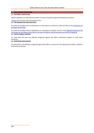 Global Cybersecurity Index & Cyberwellness Profiles
436
2. CHILD ONLINE PROTECTION
2.1 NATIONAL LEGISLATION
Specific legislation on child online protection has been enacted through the following instruments:
-Section 3 of the Penal Code (Amendment) Act.
2.2 UN CONVENTION AND PROTOCOL
Sri Lanka has acceded, with no declarations or reservations to articles 16, 17(e) and 34(c), to the Convention on
the Rights of the Child.
Sri Lanka has acceded, with no declarations or reservations to articles 2 and 3, to the Optional Protocol to The
Convention on the Rights of the Child on the Sale of Children, Child Prostitution and Child Pornography.
2.3 INSTITUTIONAL SUPPORT
Sri Lanka does not have any officially recognized agency that offers institutional support on child online
protection.
2.4 REPORTING MECHANISM
Sri Lanka CERT is the officially recognized agency that offers an avenue for the reporting of incidents related to
child online protection.
 