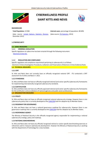 Global Cybersecurity Index & Cyberwellness Profiles
437
CYBERWELLNESS PROFILE
SAINT KITTS AND NEVIS
BACKGROUND
Total Population: 52 000
(data source: United Nations Statistics Division,
December 2012)
Internet users, percentage of population: 80.00%
(data source: ITU Statistics, 2013)
1.CYBERSECURITY
1.1 LEGAL MEASURES
1.1.1 CRIMINAL LEGISLATION
Specific legislation on cybercrime has been enacted through the following instrument:
-Electronic Crime Act.
1.1.2 REGULATION AND COMPLIANCE
Specific regulation and compliance requirement pertaining to cybersecurity is as follows:
-Electronic Crimes (Investigation Procedures, Collection and Preservation of Electronic Crimes Evidence) Rules
1.2 TECHNICAL MEASURES
1.2.1 CIRT
St. Kitts and Nevis does not currently have an officially recognized national CIRT. ITU conducted a CIRT
assessment for St.Kitts and Nevis in 2012.
1.2.2 STANDARDS
St. Kitts and Nevis does not have an officially recognized national (and sector specific) cybersecurity frameworks
for implementing internationally recognized cybersecurity standards.
1.2.3 CERTIFICATION
St. Kitts and Nevis does not have any officially approved national (and sector specific) cybersecurity frameworks
for the certification and accreditation of national agencies and public sector professionals.
1.3 ORGANIZATION MEASURES
1.3.1 POLICY
St. Kitts and Nevis does not have an officially recognized national cybersecurity strategy. However there is one
cybersecurity policy that is currently developed at the CARICOM level for adoption by its Member States.
1.3.2 ROADMAP FOR GOVERNANCE
St. Kitts and Nevis does not have a national governance roadmap for cybersecurity. However there is one
governance roadmap that is currently developed at the CARICOM level for adoption by its Member States.
1.3.3 RESPONSIBLE AGENCY
The Ministry of National Security is the officially recognized agency responsible for implementing a national
cybersecurity strategy, policy and roadmap.
1.3.4 NATIONAL BENCHMARKING
St. Kitts and Nevis does not have any officially recognized national or sector-specific benchmarking exercises or
referential used to measure cybersecurity development. However the Ministry of National Security is working
with the Department of Technology for a new mandate.
 