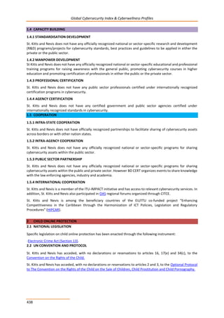 Global Cybersecurity Index & Cyberwellness Profiles
438
1.4 CAPACITY BUILDING
1.4.1 STANDARDISATION DEVELOPMENT
St. Kitts and Nevis does not have any officially recognized national or sector-specific research and development
(R&D) programs/projects for cybersecurity standards, best practices and guidelines to be applied in either the
private or the public sector.
1.4.2 MANPOWER DEVELOPMENT
St Kitts and Nevis does not have any officially recognized national or sector-specific educational and professional
training programs for raising awareness with the general public, promoting cybersecurity courses in higher
education and promoting certification of professionals in either the public or the private sector.
1.4.3 PROFESSIONAL CERTIFICATION
St. Kitts and Nevis does not have any public sector professionals certified under internationally recognized
certification programs in cybersecurity.
1.4.4 AGENCY CERTIFICATION
St. Kitts and Nevis does not have any certified government and public sector agencies certified under
internationally recognized standards in cybersecurity.
1.5 COOPERATION
1.5.1 INTRA-STATE COOPERATION
St. Kitts and Nevis does not have officially recognized partnerships to facilitate sharing of cybersecurity assets
across borders or with other nation states.
1.5.2 INTRA-AGENCY COOPERATION
St. Kitts and Nevis does not have any officially recognized national or sector-specific programs for sharing
cybersecurity assets within the public sector.
1.5.3 PUBLIC SECTOR PARTNERSHIP
St. Kitts and Nevis does not have any officially recognized national or sector-specific programs for sharing
cybersecurity assets within the public and private sector. However BD CERT organizes events to share knowledge
with the law enforcing agencies, industry and academia.
1.5.4 INTERNATIONAL COOPERATION
St. Kitts and Nevis is a member of the ITU-IMPACT initiative and has access to relevant cybersecurity services. In
addition, St. Kitts and Nevis also participated in OAS regional forums organized through CITCE.
St. Kitts and Nevis is among the beneficiary countries of the EU/ITU co-funded project “Enhancing
Competitiveness in the Caribbean through the Harmonization of ICT Policies, Legislation and Regulatory
Procedures” (HIPCAR).
2 CHILD ONLINE PROTECTION
2.1 NATIONAL LEGISLATION
Specific legislation on child online protection has been enacted through the following instrument:
-Electronic Crime Act (Section 13).
2.2 UN CONVENTION AND PROTOCOL
St. Kitts and Nevis has acceded, with no declarations or reservations to articles 16, 17(e) and 34(c), to the
Convention on the Rights of the Child.
St. Kitts and Nevis has acceded, with no declarations or reservations to articles 2 and 3, to the Optional Protocol
to The Convention on the Rights of the Child on the Sale of Children, Child Prostitution and Child Pornography.
 