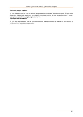 Global Cybersecurity Index & Cyberwellness Profiles
439
2.3 INSTITUTIONAL SUPPORT
St. Kitts and Nevis does not have an officially recognized agency that offers institutional support on child online
protection. However the Department of Probation and Child Protection Services is the government's primary
agency responsible for ensuring the rights of children.
2.4 REPORTING MECHANISM
St. Kitts and Nevis does not have an officially recognized agency that offers an avenue for the reporting of
incidents related to child online protection.
 