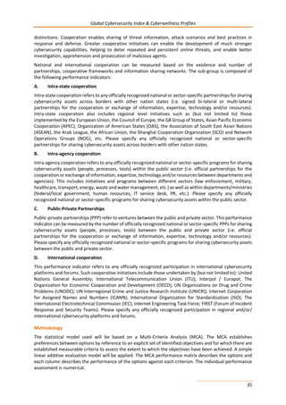 Global Cybersecurity Index & Cyberwellness Profiles
35
distinctions. Cooperation enables sharing of threat information, attack scenarios and best practices in
response and defense. Greater cooperative initiatives can enable the development of much stronger
cybersecurity capabilities, helping to deter repeated and persistent online threats, and enable better
investigation, apprehension and prosecution of malicious agents.
National and international cooperation can be measured based on the existence and number of
partnerships, cooperative frameworks and information sharing networks. The sub-group is composed of
the following performance indicators:
A. Intra-state cooperation
Intra-state cooperation refers to any officially recognized national or sector-specific partnerships for sharing
cybersecurity assets across borders with other nation states (i.e. signed bi-lateral or multi-lateral
partnerships for the cooperation or exchange of information, expertise, technology and/or resources).
Intra-state cooperation also includes regional level initiatives such as (but not limited to) those
implemented by the European Union, the Council of Europe, the G8 Group of States, Asian Pacific Economic
Cooperation (APEC), Organization of American States (OAS), the Association of South East Asian Nations
(ASEAN), the Arab League, the African Union, the Shanghai Cooperation Organization (SCO) and Network
Operations Groups (NOG), etc. Please specify any officially recognized national or sector-specific
partnerships for sharing cybersecurity assets across borders with other nation states.
B. Intra-agency cooperation
Intra-agency cooperation refers to any officially recognized national or sector-specific programs for sharing
cybersecurity assets (people, processes, tools) within the public sector (i.e. official partnerships for the
cooperation or exchange of information, expertise, technology and/or resources between departments and
agencies). This includes initiatives and programs between different sectors (law enforcement, military,
healthcare, transport, energy, waste and water management, etc.) as well as within departments/ministries
(federal/local government, human resources, IT service desk, PR, etc.). Please specify any officially
recognized national or sector-specific programs for sharing cybersecurity assets within the public sector.
C. Public-Private Partnerships
Public-private partnerships (PPP) refer to ventures between the public and private sector. This performance
indicator can be measured by the number of officially recognized national or sector-specific PPPs for sharing
cybersecurity assets (people, processes, tools) between the public and private sector (i.e. official
partnerships for the cooperation or exchange of information, expertise, technology and/or resources).
Please specify any officially recognized national or sector-specific programs for sharing cybersecurity assets
between the public and private sector.
D. International cooperation
This performance indicator refers to any officially recognized participation in international cybersecurity
platforms and forums. Such cooperative initiatives include those undertaken by (but not limited to): United
Nations General Assembly; International Telecommunication Union (ITU); Interpol / Europol; The
Organization for Economic Cooperation and Development (OECD); UN Organizations on Drug and Crime
Problems (UNODC); UN Interregional Crime and Justice Research Institute (UNICRI); Internet Corporation
for Assigned Names and Numbers (ICANN); International Organization for Standardization (ISO); The
International Electrotechnical Commission (IEC); Internet Engineering Task Force; FIRST (Forum of Incident
Response and Security Teams). Please specify any officially recognized participation in regional and/or/
international cybersecurity platforms and forums.
Methodology
The statistical model used will be based on a Multi-Criteria Analysis (MCA). The MCA establishes
preferences between options by reference to an explicit set of identified objectives and for which there are
established measurable criteria to assess the extent to which the objectives have been achieved. A simple
linear additive evaluation model will be applied. The MCA performance matrix describes the options and
each column describes the performance of the options against each criterion. The individual performance
assessment is numerical.
 