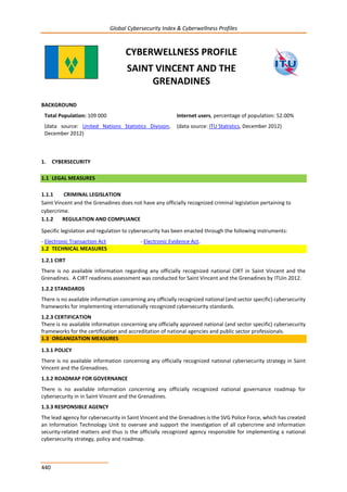 Global Cybersecurity Index & Cyberwellness Profiles
440
CYBERWELLNESS PROFILE
SAINT VINCENT AND THE
GRENADINES
BACKGROUND
Total Population: 109 000
(data source: United Nations Statistics Division,
December 2012)
Internet users, percentage of population: 52.00%
(data source: ITU Statistics, December 2012)
1. CYBERSECURITY
1.1 LEGAL MEASURES
1.1.1 CRIMINAL LEGISLATION
Saint Vincent and the Grenadines does not have any officially recognized criminal legislation pertaining to
cybercrime.
1.1.2 REGULATION AND COMPLIANCE
Specific legislation and regulation to cybersecurity has been enacted through the following instruments:
- Electronic Transaction Act - Electronic Evidence Act.
1.2 TECHNICAL MEASURES
1.2.1 CIRT
There is no available information regarding any officially recognized national CIRT in Saint Vincent and the
Grenadines. A CIRT readiness assessment was conducted for Saint Vincent and the Grenadines by ITUin 2012.
1.2.2 STANDARDS
There is no available information concerning any officially recognized national (and sector specific) cybersecurity
frameworks for implementing internationally recognized cybersecurity standards.
1.2.3 CERTIFICATION
There is no available information concerning any officially approved national (and sector specific) cybersecurity
frameworks for the certification and accreditation of national agencies and public sector professionals.
1.3 ORGANIZATION MEASURES
1.3.1 POLICY
There is no available information concerning any officially recognized national cybersecurity strategy in Saint
Vincent and the Grenadines.
1.3.2 ROADMAP FOR GOVERNANCE
There is no available information concerning any officially recognized national governance roadmap for
cybersecurity in in Saint Vincent and the Grenadines.
1.3.3 RESPONSIBLE AGENCY
The lead agency for cybersecurity in Saint Vincent and the Grenadines is the SVG Police Force, which has created
an Information Technology Unit to oversee and support the investigation of all cybercrime and information
security-related matters and thus is the officially recognized agency responsible for implementing a national
cybersecurity strategy, policy and roadmap.
 