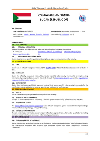 Global Cybersecurity Index & Cyberwellness Profiles
443
CYBERWELLNESS PROFILE
SUDAN (REPUBLIC OF)
BACKGROUND
Total Population: 45 722 000
(data source: United Nations Statistics Division,
December 2012)
Internet users, percentage of population: 22.70%
(data source: ITU Statistics, 2013)
1.CYBERSECURITY
1.1 LEGAL MEASURES
1.1.1 CRIMINAL LEGISLATION
Specific legislation on cybercrime has been enacted through the following instruments:
-E-Crime Law
-Literary and Artistic Bill.
-Informatic Offense (Combating)
Act
-Intellectual Property Law
1.1.2 REGULATION AND COMPLIANCE
Sudan does not have specific regulation and compliance requirement pertaining cybersecurity.
1.2 TECHNICAL MEASURES
1.2.1 CIRT
Sudan has an officially recognized national CIRT (SUDAN CERT). ITU conducted a cirt assessment for Sudan in
2013.
1.2.2 STANDARDS
Sudan has officially recognized national (and sector specific) cybersecurity frameworks for implementing
internationally recognized cybersecurity standards through the Information Security Law and the Regulation on
measures for information security.
1.2.3 CERTIFICATION
Sudan does not have any officially approved national (and sector specific) cybersecurity frameworks for the
certification and accreditation of national agencies and public sector professionals.
1.3 ORGANIZATION MEASURES
1.3.1 POLICY
Sudan has an officially recognized national cybersecurity strategy.
1.3.2 ROADMAP FOR GOVERNANCE
There is no available information concerning a national governance roadmap for cybersecurity in Sudan.
1.3.3 RESPONSIBLE AGENCY
The National Telecommunication Corporation is the officially recognized agency responsible for implementing a
national cybersecurity strategy, policy and roadmap.
1.3.4 NATIONAL BENCHMARKING
There is no available information concerning any officially recognized national or sector-specific benchmarking
exercises or referential used to measure cybersecurity development.
1.4 CAPACITY BUILDING
1.4.1 STANDARDISATION DEVELOPMENT
Sudan has officially recognized national or sector-specific research and development (R&D) programs/projects
for cybersecurity standards, best practices and guidelines through the Sudan Cybersecurity Standards
Committee.
 