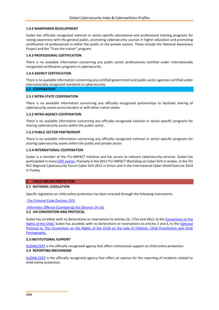 Global Cybersecurity Index & Cyberwellness Profiles
444
1.4.2 MANPOWER DEVELOPMENT
Sudan has officially recognized national or sector-specific educational and professional training programs for
raising awareness with the general public, promoting cybersecurity courses in higher education and promoting
certification of professionals in either the public or the private sectors. These include the National Awareness
Project and the “Train the trainer” program.
1.4.3 PROFESSIONAL CERTIFICATION
There is no available information concerning any public sector professionals certified under internationally
recognized certification programs in cybersecurity.
1.4.4 AGENCY CERTIFICATION
There is no available information concerning any certified government and public sector agencies certified under
internationally recognized standards in cybersecurity.
1.5 COOPERATION
1.5.1 INTRA-STATE COOPERATION
There is no available information concerning any officially recognized partnerships to facilitate sharing of
cybersecurity assets across borders or with other nation states.
1.5.2 INTRA-AGENCY COOPERATION
There is no available information concerning any officially recognized national or sector-specific programs for
sharing cybersecurity assets within the public sector.
1.5.3 PUBLIC SECTOR PARTNERSHIP
There is no available information concerning any officially recognized national or sector-specific programs for
sharing cybersecurity assets within the public and private sector.
1.5.4 INTERNATIONAL COOPERATION
Sudan is a member of the ITU-IMPACT initiative and has access to relevant cybersecurity services. Sudan has
participated in many CIRT events. Precisely in the 2012 ITU-IMPACT Workshop on Cyber Drill in Jordan, in the ITU
RCC Regional Cybersecurity Forum Cyber Drill 2013 in Oman and in the International Cyber Shield Exercise 2014
in Turkey.
2 CHILD ONLINE PROTECTION
2.1 NATIONAL LEGISLATION
Specific legislation on child online protection has been enacted through the following instruments:
-The Criminal Code (Section 235)
-Informatic Offense (Combating) Act (Section 14-16).
2.2 UN CONVENTION AND PROTOCOL
Sudan has acceded, with no declarations or reservations to articles 16, 17(e) and 34(c), to the Convention on the
Rights of the Child. Sudan has acceded, with no declarations or reservations to articles 2 and 3, to the Optional
Protocol to The Convention on the Rights of the Child on the Sale of Children, Child Prostitution and Child
Pornography.
2.3 INSTITUTIONAL SUPPORT
SUDAN CERT is the officially recognized agency that offers institutional support on child online protection.
2.4 REPORTING MECHANISM
SUDAN CERT is the officially recognized agency that offers an avenue for the reporting of incidents related to
child online protection.
 