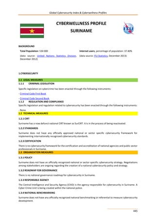 Global Cybersecurity Index & Cyberwellness Profiles
445
CYBERWELLNESS PROFILE
SURINAME
BACKGROUND
Total Population: 534 000
(data source: United Nations Statistics Division,
December 2012)
Internet users, percentage of population: 37.40%
(data source: ITU Statistics, December 2013)
1.CYBERSECURITY
1.1 LEGAL MEASURES
1.1.1 CRIMINAL LEGISLATION
Specific legislation on cybercrime has been enacted through the following instruments:
- Criminal Code First Book
- Criminal Code Second Book.
1.1.2 REGULATION AND COMPLIANCE
Specific legislation and regulation related to cybersecurity has been enacted through the following instruments:
- None.
1.2 TECHNICAL MEASURES
1.2.1 CIRT
Suriname has a now defunct national CIRT known as SurCIRT. It is in the process of being reactivated.
1.2.2 STANDARDS
Suriname does not have any officially approved national or sector specific cybersecurity framework for
implementing internationally recognized cybersecurity standards.
1.2.3 CERTIFICATION
There is no cybersecurity framework for the certification and accreditation of national agencies and public sector
professionals in Suriname.
1.3 ORGANIZATION MEASURES
1.3.1 POLICY
Suriname does not have an officially recognized national or sector-specific cybersecurity strategy. Negotiations
among stakeholders are ongoing regarding the creation of a national cybersecurity policy and strategy.
1.3.2 ROADMAP FOR GOVERNANCE
There is no national governance roadmap for cybersecurity in Suriname.
1.3.3 RESPONSIBLE AGENCY
The Central Intelligence and Security Agency (CIVD) is the agency responsible for cybersecurity in Suriname. A
Cyber Crime Unit is being created within the national police.
1.3.4 NATIONAL BENCHMARKING
Suriname does not have any officially recognized national benchmarking or referential to measure cybersecurity
development.
 