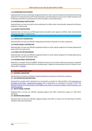 Global Cybersecurity Index & Cyberwellness Profiles
448
1.4.2 MANPOWER DEVELOPMENT
Swaziland does not have any officially recognized national or sector-specific educational and professional training
programs for raising awareness with the general public, promoting cybersecurity courses in higher education and
promoting certification of professionals in either the public or the private sectors.
1.4.3 PROFESSIONAL CERTIFICATION
Swaziland does not have any public sector professionals certified under internationally recognized certification
programs in cybersecurity.
1.4.4 AGENCY CERTIFICATION
Swaziland does not have any certified government and public sector agencies certified under internationally
recognized standards in cybersecurity.
1.5 COOPERATION
1.5.1 INTRA-STATE COOPERATION
Swaziland does not have any officially recognized partnerships to facilitate intra-state cooperation.
1.5.2 INTRA-AGENCY COOPERATION
Swaziland does not have any officially recognized national or sector-specific programs for sharing cybersecurity
assets within the public sector.
1.5.3 PUBLIC SECTOR PARTNERSHIP
Swaziland does not have any officially recognized national or sector-specific programs for sharing cybersecurity
assets within the public and private sector.
1.5.4 INTERNATIONAL COOPERATION
Swaziland is a member of the ITU-IMPACT initiative and has access to relevant cybersecurity services. Swaziland
is among the beneficiaries of the EU/ITU co-funded project “Support for Harmonization of the ICT Policies in Sub-
Sahara Africa” (HIPSSA).
2. CHILD ONLINE PROTECTION
2.1 NATIONAL LEGISLATION
Swaziland does not have any officially recognized legislation pertaining to child online protection.
2.2 UN CONVENTION AND PROTOCOL
Swaziland has acceded, with no declarations or reservations to articles 16, 17(e) and 34(c), to the Convention on
the Rights of the Child. Swaziland has acceded, with no declarations or reservations to articles 2 and 3, the
Optional Protocol to The Convention on the Rights of the Child on the Sale of Children, Child Prostitution and
Child Pornography.
2.3 INSTITUTIONAL SUPPORT
Swaziland does not have any officially recognized agency that offers institutional support on child online
protection.
2.4 REPORTING MECHANISM
Swaziland does not have any officially recognized agency that offers an avenue for the reporting of incidents
related to child online protection.
 