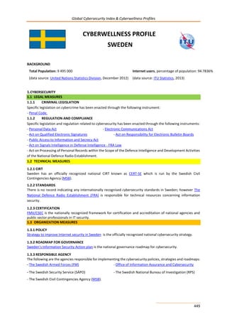 Global Cybersecurity Index & Cyberwellness Profiles
449
CYBERWELLNESS PROFILE
SWEDEN
BACKGROUND
Total Population: 9 495 000
(data source: United Nations Statistics Division, December 2012)
Internet users, percentage of population: 94.7836%
(data source: ITU Statistics, 2013)
1.CYBERSECURITY
1.1 LEGAL MEASURES
1.1.1 CRIMINAL LEGISLATION
Specific legislation on cybercrime has been enacted through the following instrument:
- Penal Code.
1.1.2 REGULATION AND COMPLIANCE
Specific legislation and regulation related to cybersecurity has been enacted through the following instruments:
- Personal Data Act - Electronic Communications Act
- Act on Qualified Electronic Signatures - Act on Responsibility for Electronic Bulletin Boards
- Public Access to Information and Secrecy Act
- Act on Signals Intelligence in Defense Intelligence - FRA Law
- Act on Processing of Personal Records within the Scope of the Defence Intelligence and Development Activities
of the National Defence Radio Establishment.
1.2 TECHNICAL MEASURES
1.2.1 CIRT
Sweden has an officially recognized national CIRT known as CERT-SE which is run by the Swedish Civil
Contingencies Agency (MSB).
1.2.2 STANDARDS
There is no record indicating any internationally recognised cybersecurity standards in Sweden; however The
National Defence Radio Establishment (FRA) is responsible for technical resources concerning information
security.
1.2.3 CERTIFICATION
FMV/CSEC is the nationally recognized framework for certification and accreditation of national agencies and
public sector professionals in IT security.
1.3 ORGANIZATION MEASURES
1.3.1 POLICY
Strategy to improve Internet security in Sweden is the officially recognised national cybersecurity strategy.
1.3.2 ROADMAP FOR GOVERNANCE
Sweden’s Information Security Action plan is the national governance roadmap for cybersecurity.
1.3.3 RESPONSIBLE AGENCY
The following are the agencies responsible for implementing the cybersecurity policies, strategies and roadmaps:
- The Swedish Armed Forces (FM) - Office of Information Assurance and Cybersecurity
- The Swedish Security Service (SÄPO) - The Swedish National Bureau of Investigation (RPS)
- The Swedish Civil Contingencies Agency (MSB).
 