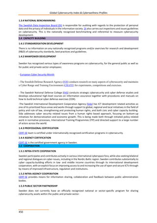 Global Cybersecurity Index & Cyberwellness Profiles
450
1.3.4 NATIONAL BENCHMARKING
The Swedish Data Inspection Board (DI) is responsible for auditing with regards to the protection of personal
data and the privacy of individuals in the information society. DI also carries out inspections and issues guidelines
on cybersecurity. This is the nationally recognized benchmarking and referential to measure cybersecurity
development.
1.4 CAPACITY BUILDING
1.4.1 STANDARDISATION DEVELOPMENT
There is no information on any nationally recognized programs and/or exercises for research and development
(R&D) of cybersecurity standards, best practices and guidelines.
1.4.2 MANPOWER DEVELOPMENT
Sweden has recognized various types of awareness programs on cybersecurity, for the general public as well as
for public and private sector employees:
- European Cyber Security Month
- The Swedish Defense Research Agency (FOI) conducts research on many aspects of cybersecurity and maintains
a Cyber Range and Training Environment (CRATE) for experiments, competitions and exercises.
- The Swedish National Defense College (FHS) conducts strategic cybersecurity and cyber defense studies and
develops educational high-level courses on information assurance together with procedures and manuals on
how to build technical cyber defense exercises (CDX).
-The Swedish International Development Cooperation Agency (Sida) has ICT development related activities as
one of its prioritized focus areas and works through support to global, regional and local initiatives in the field of
policy and rule of law, strengthening and protecting human rights, and both civic and cyber capacity building.
Sida addresses cyber security related issues from a human rights based approach, focusing on bottom-up
initiatives for democratization and economic growth. This is being made both through initiated policy related
work in normative processes, International Training Programmes (ITP) and directed support to a large number
of actors across the world.
1.4.3 PROFESSIONAL CERTIFICATION
CERT-SE team is certified under internationally recognized certification programs in cybersecurity.
1.4.4 AGENCY CERTIFICATION
CERT-SE is the certified government agency in Sweden.
1.5 COOPERATION
1.5.1 INTRA-STATE COOPERATION
Sweden participates and contributes actively in various international cyberspace fora, while also seeking bilateral
and regional dialogues on cyber-issues, including in the Nordic-Baltic region. Sweden contributes substantially to
cyber capacity-building efforts in low- and middle income countries through its international development
cooperation, with an explicit focus on improving access to and increasing the use of open and secure ICTs through
by means of improved infrastructure, regulation and institutions.
1.5.2 INTRA-AGENCY COOPERATION
CERT-SE provides means for information sharing, collaboration and feedback between public administration
bodies.
1.5.3 PUBLIC SECTOR PARTNERSHIP
Sweden does not currently have an officially recognized national or sector-specific program for sharing
cybersecurity assets within the public and private sector.
 