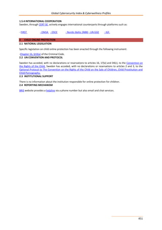 Global Cybersecurity Index & Cyberwellness Profiles
451
1.5.4 INTERNATIONAL COOPERATION
Sweden, through CERT-SE, actively engages international counterparts through platforms such as:
- FIRST - ENISA - OSCE - Nordic-Baltic (NB8) - UN GGE - IGF.
2 CHILD ONLINE PROTECTION
2.1 NATIONAL LEGISLATION
Specific legislation on child online protection has been enacted through the following instrument:
-Chapter 16, §10(a) of the Criminal Code.
2.2 UN CONVENTION AND PROTOCOL
Sweden has acceded, with no declarations or reservations to articles 16, 17(e) and 34(c), to the Convention on
the Rights of the Child. Sweden has acceded, with no declarations or reservations to articles 2 and 3, to the
Optional Protocol to The Convention on the Rights of the Child on the Sale of Children, Child Prostitution and
Child Pornography.
2.3 INSTITUTIONAL SUPPORT
There is no information about the institution responsible for online protection for children.
2.4 REPORTING MECHANISM
BRIS website provides a helpline via a phone number but also email and chat services.
 