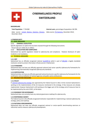 Global Cybersecurity Index & Cyberwellness Profiles
452
CYBERWELLNESS PROFILE
SWITZERLAND
BACKGROUND
Total Population: 7 734 000
(data source: United Nations Statistics Division,
December 2012)
Internet users, percentage of population: 86.70%
(data source: ITU Statistics, December 2012)
1.CYBERSECURITY
1.1 LEGAL MEASURES
1.1.1 CRIMINAL LEGISLATION
Specific legislation on cybercrime has been enacted through the following instruments:
- Penal Code (art 143bis & art 144bis).
1.1.2 REGULATION AND COMPLIANCE
Switzerland has specific legislation related to cybersecurity and compliance. However disclosure of cyber
incidents is not mandatory.
1.2 TECHNICAL MEASURES
1.2.1 CIRT
Switzerland has an officially recognized national GovCERT.ch which is part of MELANI a legally mandated
institution aimed to protect information infrastructures in Switzerland.
1.2.2 STANDARDS
Switzerland does not have any officially approved national (and sector specific) cybersecurity frameworks for
implementing internationally recognized cybersecurity standards.
1.2.3 CERTIFICATION
Switzerland does not have any officially approved national (and sector specific) cybersecurity frameworks for the
certification and accreditation of national agencies and public sector professionals.
1.3 ORGANIZATION MEASURES
1.3.1 POLICY
A national cybersecurity strategy was approved by the Federal Council in 2012. At the moment Switzerland is
working on the implementation of the 16 measures mentioned in the strategy. A few measures are already
implemented. However Switzerland is still working on the bigger part of the strategy and all measures have to
be implemented by the end of 2017, at the latest.
1.3.2 ROADMAP FOR GOVERNANCE
Switzerland does not currently have any national governance roadmap for cybersecurity.
1.3.3 RESPONSIBLE AGENCY
The Federal Council is the officially recognized institution responsible for implementing a national cybersecurity
strategy, policy and roadmap.
1.3.4 NATIONAL BENCHMARKING
Switzerland does not have any officially recognized national or sector-specific benchmarking exercises or
referential used to measure cybersecurity development.
 