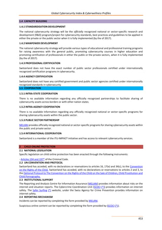 Global Cybersecurity Index & Cyberwellness Profiles
453
1.4 CAPACITY BUILDING
1.4.1 STANDARDISATION DEVELOPMENT
The national cybersecurity strategy will be the officially recognized national or sector-specific research and
development (R&D) program/project for cybersecurity standards, best practices and guidelines to be applied in
either the private or the public sector when it is fully implemented (by the of 2017).
1.4.2 MANPOWER DEVELOPMENT
The national cybersecurity strategy will provide various types of educational and professional training programs
for raising awareness with the general public, promoting cybersecurity courses in higher education and
promoting certification of professionals in either the public or the private sectors, when it is fully implemented
(by the of 2017).
1.4.3 PROFESSIONAL CERTIFICATION
Switzerland does not have the exact number of public sector professionals certified under internationally
recognized certification programs in cybersecurity.
1.4.4 AGENCY CERTIFICATION
Switzerland does not have any certified government and public sector agencies certified under internationally
recognized standards in cybersecurity.
1.5 COOPERATION
1.5.1 INTRA-STATE COOPERATION
There is no available information regarding any officially recognized partnerships to facilitate sharing of
cybersecurity assets across borders or with other nation states.
1.5.2 INTRA-AGENCY COOPERATION
There is no available information regarding any officially recognized national or sector-specific programs for
sharing cybersecurity assets within the public sector.
1.5.3 PUBLIC SECTOR PARTNERSHIP
MELANI provides officially recognized national or sector-specific programs for sharing cybersecurity assets within
the public and private sector.
1.5.4 INTERNATIONAL COOPERATION
Switzerland is a member of the ITU-IMPACT initiative and has access to relevant cybersecurity services.
2 CHILD ONLINE PROTECTION
2.1 NATIONAL LEGISLATION
Specific legislation on child online protection has been enacted through the following instruments:
- Articles 194 and 197* of the Criminal Code.
2.2 UN CONVENTION AND PROTOCOL
Switzerland has acceded, with no declarations or reservations to articles 16, 17(e) and 34(c), to the Convention
on the Rights of the Child. Switzerland has acceded, with no declarations or reservations to articles 2 and 3, to
the Optional Protocol to The Convention on the Rights of the Child on the Sale of Children, Child Prostitution and
Child Pornography.
2.3 INSTITUTIONAL SUPPORT
The Reporting and Analysis Centre for Information Assurance (MELANI) provides information about risks on the
internet and situation reports. The Cybercrime Coordination Unit (SCOCI (*)) provides information on internet
safety. The Safer Surfing (*) website, under the Swiss Agency for Crime Prevention provides information on
internet safety.
2.4 REPORTING MECHANISM
Incidents can be reported by completing the form provided by MELANI.
Suspicious online content can be reported by completing the form provided by (SCOCI (*)).
 