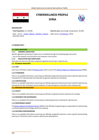 Global Cybersecurity Index & Cyberwellness Profiles
454
CYBERWELLNESS PROFILE
SYRIA
BACKGROUND
Total Population: 21 118 000
(data source: United Nations Statistics Division,
December 2012)
Internet users, percentage of population: 26.20%
(data source: ITU Statistics, 2013)
1.CYBERSECURITY
1.1 LEGAL MEASURES
1.1.1 CRIMINAL LEGISLATION
Specific legislation pertaining to cybercrime is mandated through the following legal instrument:
- Law on the network communication and computer crime control.
1.1.2 REGULATION AND COMPLIANCE
Syria does not have any officially recognised regulation pertaining to cybersecurity.
1.2 TECHNICAL MEASURES
1.2.1 CIRT
Syria has an officially recognized National CIRT, which is part of the National Agency for Network Service (NANS).
1.2.2 STANDARDS
There is no available information concerning any officially recognized national (and sector specific) cybersecurity
frameworks for implementing internationally recognized cybersecurity standards.
1.2.3 CERTIFICATION
There is no available information concerning any officially approved national (and sector specific) cybersecurity
frameworks for the certification and accreditation of national agencies and public sector professionals.
1.3 ORGANIZATION MEASURES
1.3.1 POLICY
There is no available information concerning any officially recognized national cybersecurity strategy.
1.3.2 ROADMAP FOR GOVERNANCE
There is no available information concerning any national governance roadmap for cybersecurity.
1.3.3 RESPONSIBLE AGENCY
The National Agency for Network Service (NANS) is the officially recognized agency responsible for implementing
a national cybersecurity strategy, policy and roadmap.
1.3.4 NATIONAL BENCHMARKING
There is no available information concerning any officially recognized national or sector-specific benchmarking
exercises or referential used to measure cybersecurity development.
 