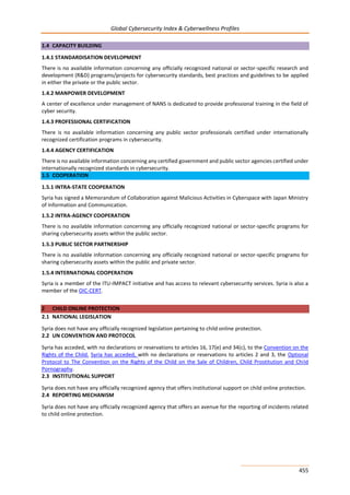 Global Cybersecurity Index & Cyberwellness Profiles
455
1.4 CAPACITY BUILDING
1.4.1 STANDARDISATION DEVELOPMENT
There is no available information concerning any officially recognized national or sector-specific research and
development (R&D) programs/projects for cybersecurity standards, best practices and guidelines to be applied
in either the private or the public sector.
1.4.2 MANPOWER DEVELOPMENT
A center of excellence under management of NANS is dedicated to provide professional training in the field of
cyber security.
1.4.3 PROFESSIONAL CERTIFICATION
There is no available information concerning any public sector professionals certified under internationally
recognized certification programs in cybersecurity.
1.4.4 AGENCY CERTIFICATION
There is no available information concerning any certified government and public sector agencies certified under
internationally recognized standards in cybersecurity.
1.5 COOPERATION
1.5.1 INTRA-STATE COOPERATION
Syria has signed a Memorandum of Collaboration against Malicious Activities in Cyberspace with Japan Ministry
of Information and Communication.
1.5.2 INTRA-AGENCY COOPERATION
There is no available information concerning any officially recognized national or sector-specific programs for
sharing cybersecurity assets within the public sector.
1.5.3 PUBLIC SECTOR PARTNERSHIP
There is no available information concerning any officially recognized national or sector-specific programs for
sharing cybersecurity assets within the public and private sector.
1.5.4 INTERNATIONAL COOPERATION
Syria is a member of the ITU-IMPACT initiative and has access to relevant cybersecurity services. Syria is also a
member of the OIC-CERT.
2 CHILD ONLINE PROTECTION
2.1 NATIONAL LEGISLATION
Syria does not have any officially recognized legislation pertaining to child online protection.
2.2 UN CONVENTION AND PROTOCOL
Syria has acceded, with no declarations or reservations to articles 16, 17(e) and 34(c), to the Convention on the
Rights of the Child. Syria has acceded, with no declarations or reservations to articles 2 and 3, the Optional
Protocol to The Convention on the Rights of the Child on the Sale of Children, Child Prostitution and Child
Pornography.
2.3 INSTITUTIONAL SUPPORT
Syria does not have any officially recognized agency that offers institutional support on child online protection.
2.4 REPORTING MECHANISM
Syria does not have any officially recognized agency that offers an avenue for the reporting of incidents related
to child online protection.
 