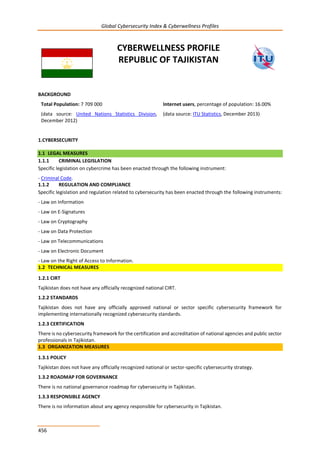 Global Cybersecurity Index & Cyberwellness Profiles
456
CYBERWELLNESS PROFILE
REPUBLIC OF TAJIKISTAN
BACKGROUND
Total Population: 7 709 000
(data source: United Nations Statistics Division,
December 2012)
Internet users, percentage of population: 16.00%
(data source: ITU Statistics, December 2013)
1.CYBERSECURITY
1.1 LEGAL MEASURES
1.1.1 CRIMINAL LEGISLATION
Specific legislation on cybercrime has been enacted through the following instrument:
- Criminal Code.
1.1.2 REGULATION AND COMPLIANCE
Specific legislation and regulation related to cybersecurity has been enacted through the following instruments:
- Law on Information
- Law on E-Signatures
- Law on Cryptography
- Law on Data Protection
- Law on Telecommunications
- Law on Electronic Document
- Law on the Right of Access to Information.
1.2 TECHNICAL MEASURES
1.2.1 CIRT
Tajikistan does not have any officially recognized national CIRT.
1.2.2 STANDARDS
Tajikistan does not have any officially approved national or sector specific cybersecurity framework for
implementing internationally recognized cybersecurity standards.
1.2.3 CERTIFICATION
There is no cybersecurity framework for the certification and accreditation of national agencies and public sector
professionals in Tajikistan.
1.3 ORGANIZATION MEASURES
1.3.1 POLICY
Tajikistan does not have any officially recognized national or sector-specific cybersecurity strategy.
1.3.2 ROADMAP FOR GOVERNANCE
There is no national governance roadmap for cybersecurity in Tajikistan.
1.3.3 RESPONSIBLE AGENCY
There is no information about any agency responsible for cybersecurity in Tajikistan.
 