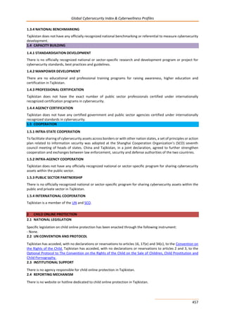 Global Cybersecurity Index & Cyberwellness Profiles
457
1.3.4 NATIONAL BENCHMARKING
Tajikistan does not have any officially recognized national benchmarking or referential to measure cybersecurity
development.
1.4 CAPACITY BUILDING
1.4.1 STANDARDISATION DEVELOPMENT
There is no officially recognized national or sector-specific research and development program or project for
cybersecurity standards, best practices and guidelines.
1.4.2 MANPOWER DEVELOPMENT
There are no educational and professional training programs for raising awareness, higher education and
certification in Tajikistan.
1.4.3 PROFESSIONAL CERTIFICATION
Tajikistan does not have the exact number of public sector professionals certified under internationally
recognized certification programs in cybersecurity.
1.4.4 AGENCY CERTIFICATION
Tajikistan does not have any certified government and public sector agencies certified under internationally
recognized standards in cybersecurity.
1.5 COOPERATION
1.5.1 INTRA-STATE COOPERATION
To facilitate sharing of cybersecurity assets across borders or with other nation states, a set of principles or action
plan related to information security was adopted at the Shanghai Cooperation Organization’s (SCO) seventh
council meeting of heads of states. China and Tajikistan, in a joint declaration, agreed to further strengthen
cooperation and exchanges between law enforcement, security and defense authorities of the two countries.
1.5.2 INTRA-AGENCY COOPERATION
Tajikistan does not have any officially recognized national or sector-specific program for sharing cybersecurity
assets within the public sector.
1.5.3 PUBLIC SECTOR PARTNERSHIP
There is no officially recognized national or sector-specific program for sharing cybersecurity assets within the
public and private sector in Tajikistan.
1.5.4 INTERNATIONAL COOPERATION
Tajikistan is a member of the UN and SCO.
2 CHILD ONLINE PROTECTION
2.1 NATIONAL LEGISLATION
Specific legislation on child online protection has been enacted through the following instrument:
- None.
2.2 UN CONVENTION AND PROTOCOL
Tajikistan has acceded, with no declarations or reservations to articles 16, 17(e) and 34(c), to the Convention on
the Rights of the Child. Tajikistan has acceded, with no declarations or reservations to articles 2 and 3, to the
Optional Protocol to The Convention on the Rights of the Child on the Sale of Children, Child Prostitution and
Child Pornography.
2.3 INSTITUTIONAL SUPPORT
There is no agency responsible for child online protection in Tajikistan.
2.4 REPORTING MECHANISM
There is no website or hotline dedicated to child online protection in Tajikistan.
 