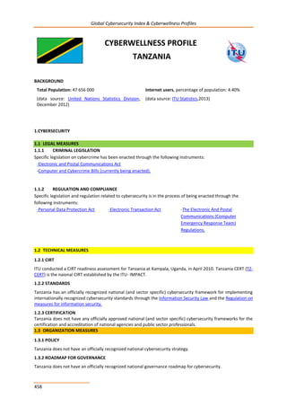 Global Cybersecurity Index & Cyberwellness Profiles
458
CYBERWELLNESS PROFILE
TANZANIA
BACKGROUND
Total Population: 47 656 000
(data source: United Nations Statistics Division,
December 2012)
Internet users, percentage of population: 4.40%
(data source: ITU Statistics,2013)
1.CYBERSECURITY
1.1 LEGAL MEASURES
1.1.1 CRIMINAL LEGISLATION
Specific legislation on cybercrime has been enacted through the following instruments:
-Electronic and Postal Communications Act
-Computer and Cybercrime Bills (currently being enacted).
1.1.2 REGULATION AND COMPLIANCE
Specific legislation and regulation related to cybersecurity is in the process of being enacted through the
following instruments:
-Personal Data Protection Act -Electronic Transaction Act -The Electronic And Postal
Communications (Computer
Emergency Response Team)
Regulations.
1.2 TECHNICAL MEASURES
1.2.1 CIRT
ITU conducted a CIRT readiness assessment for Tanzania at Kampala, Uganda, in April 2010. Tanzania CERT (TZ-
CERT) is the naional CIRT established by the ITU- IMPACT.
1.2.2 STANDARDS
Tanzania has an officially recognized national (and sector specific) cybersecurity framework for implementing
internationally recognized cybersecurity standards through the Information Security Law and the Regulation on
measures for information security.
1.2.3 CERTIFICATION
Tanzania does not have any officially approved national (and sector specific) cybersecurity frameworks for the
certification and accreditation of national agencies and public sector professionals.
1.3 ORGANIZATION MEASURES
1.3.1 POLICY
Tanzania does not have an officially recognized national cybersecurity strategy.
1.3.2 ROADMAP FOR GOVERNANCE
Tanzania does not have an officially recognized national governance roadmap for cybersecurity.
 