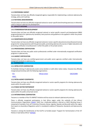 Global Cybersecurity Index & Cyberwellness Profiles
459
1.3.3 RESPONSIBLE AGENCY
Tanzania does not have any officially recognized agency responsible for implementing a national cybersecurity
strategy, policy and roadmap.
1.3.4 NATIONAL BENCHMARKING
Tanzania does not have any officially recognized national or sector-specific benchmarking exercises or referential
used to measure cybersecurity development.
1.4 CAPACITY BUILDING
1.4.1 STANDARDISATION DEVELOPMENT
Tanzania does not have any officially recognized national or sector-specific research and development (R&D)
programs/projects for cybersecurity standards, best practices and guidelines to be applied in either the private
or the public sector.
1.4.2 MANPOWER DEVELOPMENT
Tanzania does not have any officially recognized national or sector-specific educational and professional training
programs for raising awareness with the general public, promoting cybersecurity courses in higher education and
promoting certification of professionals in either the public or the private sectors.
1.4.3 PROFESSIONAL CERTIFICATION
Tanzania does not have any public sector professionals certified under internationally recognized certification
programs in cybersecurity.
1.4.4 AGENCY CERTIFICATION
Tanzania does not have any certified government and public sector agencies certified under internationally
recognized standards in cybersecurity.
1.5 COOPERATION
1.5.1 INTRA-STATE COOPERATION
To facilitate sharing of cybersecurity assets across borders or with other nation states, Tanzania has officially
recognized partnerships with the following organizations:
-ITU -African Union -GAC/ICANN
-FIRST.
1.5.2 INTRA-AGENCY COOPERATIO
Tanzania does not have any officially recognized national or sector-specific programs for sharing cybersecurity
assets within the public sector.
1.5.3 PUBLIC SECTOR PARTNERSHIP
Tanzania does not have any officially recognized national or sector-specific programs for sharing cybersecurity
assets within the public and private sector.
1.5.4 INTERNATIONAL COOPERATION
Tanzania is a member of the ITU-IMPACT initiative and has access to relevant cybersecurity services.
There is officially recognized participation in East Africa region under the umbrella of East African
Communications Organization (EACO). EACO has a dedicated platform referred as EACO Working Group 5
comprised of members from all 5 countries (Tanzania, Kenya, Uganda, Rwanda and Burundi) within the region
that reports to Assembly of Regulators which is mandated to address IP Networks, Standards and Cybersecurity
issues.
Tanzania is among the beneficiaries of the EU/ITU co-funded project “Support for Harmonization of the ICT
Policies in Sub-Sahara Africa” (HIPSSA).
 