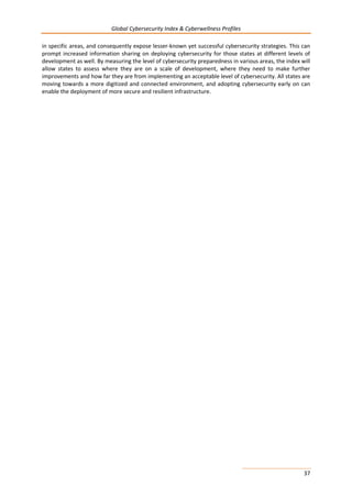 Global Cybersecurity Index & Cyberwellness Profiles
37
in specific areas, and consequently expose lesser-known yet successful cybersecurity strategies. This can
prompt increased information sharing on deploying cybersecurity for those states at different levels of
development as well. By measuring the level of cybersecurity preparedness in various areas, the index will
allow states to assess where they are on a scale of development, where they need to make further
improvements and how far they are from implementing an acceptable level of cybersecurity. All states are
moving towards a more digitized and connected environment, and adopting cybersecurity early on can
enable the deployment of more secure and resilient infrastructure.
 