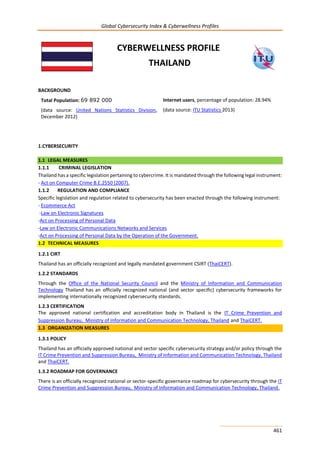 Global Cybersecurity Index & Cyberwellness Profiles
461
CYBERWELLNESS PROFILE
THAILAND
BACKGROUND
Total Population: 69 892 000
(data source: United Nations Statistics Division,
December 2012)
Internet users, percentage of population: 28.94%
(data source: ITU Statistics 2013)
1.CYBERSECURITY
1.1 LEGAL MEASURES
1.1.1 CRIMINAL LEGISLATION
Thailand has a specific legislation pertaining to cybercrime. It is mandated through the following legal instrument:
- Act on Computer Crime B.E.2550 (2007).
1.1.2 REGULATION AND COMPLIANCE
Specific legislation and regulation related to cybersecurity has been enacted through the following instrument:
- Ecommerce Act
-Law on Electronic Signatures
-Act on Processing of Personal Data
-Law on Electronic Communications Networks and Services
-Act on Processing of Personal Data by the Operation of the Government.
1.2 TECHNICAL MEASURES
1.2.1 CIRT
Thailand has an officially recognized and legally mandated government CSIRT (ThaiCERT).
1.2.2 STANDARDS
Through the Office of the National Security Council and the Ministry of Information and Communication
Technology Thailand has an officially recognized national (and sector specific) cybersecurity frameworks for
implementing internationally recognized cybersecurity standards.
1.2.3 CERTIFICATION
The approved national certification and accreditation body in Thailand is the IT Crime Prevention and
Suppression Bureau, Ministry of Information and Communication Technology, Thailand and ThaiCERT.
1.3 ORGANIZATION MEASURES
1.3.1 POLICY
Thailand has an officially approved national and sector specific cybersecurity strategy and/or policy through the
IT Crime Prevention and Suppression Bureau, Ministry of Information and Communication Technology, Thailand
and ThaiCERT.
1.3.2 ROADMAP FOR GOVERNANCE
There is an officially recognized national or sector-specific governance roadmap for cybersecurity through the IT
Crime Prevention and Suppression Bureau, Ministry of Information and Communication Technology, Thailand.
 