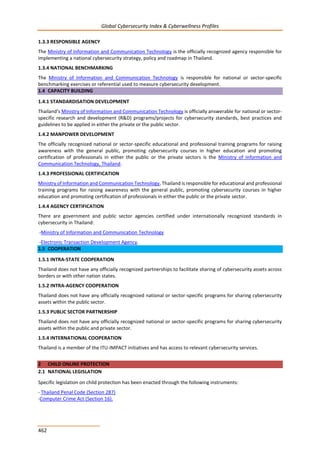 Global Cybersecurity Index & Cyberwellness Profiles
462
1.3.3 RESPONSIBLE AGENCY
The Ministry of Information and Communication Technology is the officially recognized agency responsible for
implementing a national cybersecurity strategy, policy and roadmap in Thailand.
1.3.4 NATIONAL BENCHMARKING
The Ministry of Information and Communication Technology is responsible for national or sector-specific
benchmarking exercises or referential used to measure cybersecurity development.
1.4 CAPACITY BUILDING
1.4.1 STANDARDISATION DEVELOPMENT
Thailand’s Ministry of Information and Communication Technology is officially answerable for national or sector-
specific research and development (R&D) programs/projects for cybersecurity standards, best practices and
guidelines to be applied in either the private or the public sector.
1.4.2 MANPOWER DEVELOPMENT
The officially recognized national or sector-specific educational and professional training programs for raising
awareness with the general public, promoting cybersecurity courses in higher education and promoting
certification of professionals in either the public or the private sectors is the Ministry of Information and
Communication Technology, Thailand.
1.4.3 PROFESSIONAL CERTIFICATION
Ministry of Information and Communication Technology, Thailand is responsible for educational and professional
training programs for raising awareness with the general public, promoting cybersecurity courses in higher
education and promoting certification of professionals in either the public or the private sector.
1.4.4 AGENCY CERTIFICATION
There are government and public sector agencies certified under internationally recognized standards in
cybersecurity in Thailand:
-Ministry of Information and Communication Technology
-Electronic Transaction Development Agency.
1.5 COOPERATION
1.5.1 INTRA-STATE COOPERATION
Thailand does not have any officially recognized partnerships to facilitate sharing of cybersecurity assets across
borders or with other nation states.
1.5.2 INTRA-AGENCY COOPERATION
Thailand does not have any officially recognized national or sector-specific programs for sharing cybersecurity
assets within the public sector.
1.5.3 PUBLIC SECTOR PARTNERSHIP
Thailand does not have any officially recognized national or sector-specific programs for sharing cybersecurity
assets within the public and private sector.
1.5.4 INTERNATIONAL COOPERATION
Thailand is a member of the ITU-IMPACT initiatives and has access to relevant cybersecurity services.
2 CHILD ONLINE PROTECTION
2.1 NATIONAL LEGISLATION
Specific legislation on child protection has been enacted through the following instruments:
- Thailand Penal Code (Section 287)
-Computer Crime Act (Section 16).
 