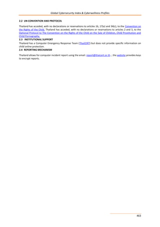 Global Cybersecurity Index & Cyberwellness Profiles
463
2.2 UN CONVENTION AND PROTOCOL
Thailand has acceded, with no declarations or reservations to articles 16, 17(e) and 34(c), to the Convention on
the Rights of the Child. Thailand has acceded, with no declarations or reservations to articles 2 and 3, to the
Optional Protocol to The Convention on the Rights of the Child on the Sale of Children, Child Prostitution and
Child Pornography.
2.3 INSTITUTIONAL SUPPORT
Thailand has a Computer Emergency Response Team (ThaiCERT) but does not provide specific information on
child online protection.
2.4 REPORTING MECHANISM
Thailand allows for computer incident report using the email: report@thaicert.or.th. ; the website provides keys
to encrypt reports.
 