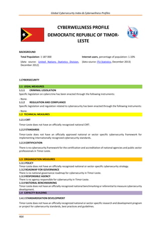 Global Cybersecurity Index & Cyberwellness Profiles
464
CYBERWELLNESS PROFILE
DEMOCRATIC REPUBLIC OF TIMOR-
LESTE
BACKGROUND
Total Population: 1 187 000
(data source: United Nations Statistics Division,
December 2012)
Internet users, percentage of population: 1.10%
(data source: ITU Statistics, December 2013)
1.CYBERSECURITY
1.1 LEGAL MEASURES
1.1.1 CRIMINAL LEGISLATION
Specific legislation on cybercrime has been enacted through the following instruments:
- None.
1.1.2 REGULATION AND COMPLIANCE
Specific legislation and regulation related to cybersecurity has been enacted through the following instruments:
- None.
1.2 TECHNICAL MEASURES
1.2.1 CIRT
Timor-Leste does not have an officially recognized national CIRT.
1.2.2 STANDARDS
Timor-Leste does not have an officially approved national or sector specific cybersecurity framework for
implementing internationally recognized cybersecurity standards.
1.2.3 CERTIFICATION
There is no cybersecurity framework for the certification and accreditation of national agencies and public sector
professionals in Timor-Leste.
1.3 ORGANIZATION MEASURES
1.3.1 POLICY
Timor-Leste does not have an officially recognized national or sector-specific cybersecurity strategy.
1.3.2 ROADMAP FOR GOVERNANCE
There is no national governance roadmap for cybersecurity in Timor-Leste.
1.3.3 RESPONSIBLE AGENCY
There is no agency responsible for cybersecurity in Timor-Leste.
1.3.4 NATIONAL BENCHMARKING
Timor-Leste does not have an officially recognized national benchmarking or referential to measure cybersecurity
development.
1.4 CAPACITY BUILDING
1.4.1 STANDARDISATION DEVELOPMENT
Timor-Leste does not have an officially recognized national or sector-specific research and development program
or project for cybersecurity standards, best practices and guidelines.
 