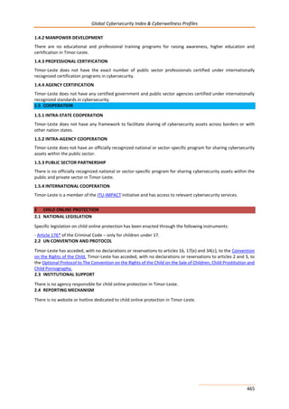 Global Cybersecurity Index & Cyberwellness Profiles
465
1.4.2 MANPOWER DEVELOPMENT
There are no educational and professional training programs for raising awareness, higher education and
certification in Timor-Leste.
1.4.3 PROFESSIONAL CERTIFICATION
Timor-Leste does not have the exact number of public sector professionals certified under internationally
recognized certification programs in cybersecurity.
1.4.4 AGENCY CERTIFICATION
Timor-Leste does not have any certified government and public sector agencies certified under internationally
recognized standards in cybersecurity.
1.5 COOPERATION
1.5.1 INTRA-STATE COOPERATION
Timor-Leste does not have any framework to facilitate sharing of cybersecurity assets across borders or with
other nation states.
1.5.2 INTRA-AGENCY COOPERATION
Timor-Leste does not have an officially recognized national or sector-specific program for sharing cybersecurity
assets within the public sector.
1.5.3 PUBLIC SECTOR PARTNERSHIP
There is no officially recognized national or sector-specific program for sharing cybersecurity assets within the
public and private sector in Timor-Leste.
1.5.4 INTERNATIONAL COOPERATION
Timor-Leste is a member of the ITU-IMPACT initiative and has access to relevant cybersecurity services.
2 CHILD ONLINE PROTECTION
2.1 NATIONAL LEGISLATION
Specific legislation on child online protection has been enacted through the following instruments:
- Article 176* of the Criminal Code – only for children under 17.
2.2 UN CONVENTION AND PROTOCOL
Timor-Leste has acceded, with no declarations or reservations to articles 16, 17(e) and 34(c), to the Convention
on the Rights of the Child. Timor-Leste has acceded, with no declarations or reservations to articles 2 and 3, to
the Optional Protocol to The Convention on the Rights of the Child on the Sale of Children, Child Prostitution and
Child Pornography.
2.3 INSTITUTIONAL SUPPORT
There is no agency responsible for child online protection in Timor-Leste.
2.4 REPORTING MECHANISM
There is no website or hotline dedicated to child online protection in Timor-Leste.
 