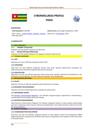 Global Cybersecurity Index & Cyberwellness Profiles
466
CYBERWELLNESS PROFILE
TOGO
BACKGROUND
Total Population: 6 283 000
(data source: United Nations Statistics Division,
December 2012)
Internet users, percentage of population: 4.50%
(data source: ITU Statistics, 2013)
1.CYBERSECURITY
1.1 LEGAL MEASURES
1.1.1 CRIMINAL LEGISLATION
Togo does not have specific legislation on cybercrime.
1.1.2 REGULATION AND COMPLIANCE
Togo does not have specific legislation and regulation related to cybersecurity.
1.2 TECHNICAL MEASURES
1.2.1 CIRT
Togo does not have an officially recognized national CIRT.
1.2.2 STANDARDS
Togo does not have officially recognized national (and sector specific) cybersecurity frameworks for
implementing internationally recognized cybersecurity standards.
1.2.3 CERTIFICATION
Togo does not have any officially approved national (and sector specific) cybersecurity frameworks for the
certification and accreditation of national agencies and public sector professionals.
1.3 ORGANIZATION MEASURES
1.3.1 POLICY
Togo does not have an officially recognized national cybersecurity strategy.
1.3.2 ROADMAP FOR GOVERNANCE
Togo does not have a national governance roadmap for cybersecurity.
1.3.3 RESPONSIBLE AGENCY
The Electronic Communication Regulator is the officially recognized agency responsible for implementing a
national cybersecurity strategy, policy and roadmap.
1.3.4 NATIONAL BENCHMARKING
Togo Electronic Communication Regulator has officially recognized national or sector-specific benchmarking
exercises or referential used to measure cybersecurity development. Two studies have been made but the results
are not yet published.
1.4 CAPACITY BUILDING
1.4.1 STANDARDISATION DEVELOPMENT
Togo does not have any officially recognized national or sector-specific research and development (R&D)
programs/projects for cybersecurity standards, best practices and guidelines to be applied in either the private
or the public sector.
 