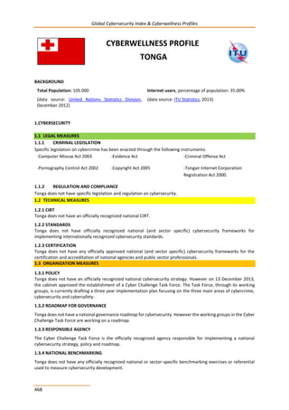 Global Cybersecurity Index & Cyberwellness Profiles
468
CYBERWELLNESS PROFILE
TONGA
BACKGROUND
Total Population: 105 000
(data source: United Nations Statistics Division,
December 2012)
Internet users, percentage of population: 35.00%
(data source: ITU Statistics, 2013)
1.CYBERSECURITY
1.1 LEGAL MEASURES
1.1.1 CRIMINAL LEGISLATION
Specific legislation on cybercrime has been enacted through the following instruments:
-Computer Misuse Act 2003 -Evidence Act -Criminal Offense Act
-Pornography Control Act 2002 -Copyright Act 2005 -Tongan Internet Corporation
Registration Act 2000.
1.1.2 REGULATION AND COMPLIANCE
Tonga does not have specific legislation and regulation on cybersecurity.
1.2 TECHNICAL MEASURES
1.2.1 CIRT
Tonga does not have an officially recognized national CIRT.
1.2.2 STANDARDS
Tonga does not have officially recognized national (and sector specific) cybersecurity frameworks for
implementing internationally recognized cybersecurity standards.
1.2.3 CERTIFICATION
Tonga does not have any officially approved national (and sector specific) cybersecurity frameworks for the
certification and accreditation of national agencies and public sector professionals.
1.3 ORGANIZATION MEASURES
1.3.1 POLICY
Tonga does not have an officially recognized national cybersecurity strategy. However on 13 December 2013,
the cabinet approved the establishment of a Cyber Challenge Task Force. The Task Force, through its working
groups, is currently drafting a three year implementation plan focusing on the three main areas of cybercrime,
cybersecurity and cybersafety.
1.3.2 ROADMAP FOR GOVERNANCE
Tonga does not have a national governance roadmap for cybersecurity. However the working groups in the Cyber
Challenge Task Force are working on a roadmap.
1.3.3 RESPONSIBLE AGENCY
The Cyber Challenge Task Force is the officially recognized agency responsible for implementing a national
cybersecurity strategy, policy and roadmap.
1.3.4 NATIONAL BENCHMARKING
Tonga does not have any officially recognized national or sector-specific benchmarking exercises or referential
used to measure cybersecurity development.
 