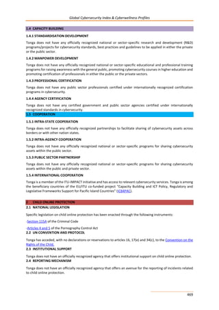 Global Cybersecurity Index & Cyberwellness Profiles
469
1.4 CAPACITY BUILDING
1.4.1 STANDARDISATION DEVELOPMENT
Tonga does not have any officially recognized national or sector-specific research and development (R&D)
programs/projects for cybersecurity standards, best practices and guidelines to be applied in either the private
or the public sector.
1.4.2 MANPOWER DEVELOPMENT
Tonga does not have any officially recognized national or sector-specific educational and professional training
programs for raising awareness with the general public, promoting cybersecurity courses in higher education and
promoting certification of professionals in either the public or the private sectors.
1.4.3 PROFESSIONAL CERTIFICATION
Tonga does not have any public sector professionals certified under internationally recognized certification
programs in cybersecurity.
1.4.4 AGENCY CERTIFICATION
Tonga does not have any certified government and public sector agencies certified under internationally
recognized standards in cybersecurity.
1.5 COOPERATION
1.5.1 INTRA-STATE COOPERATION
Tonga does not have any officially recognized partnerships to facilitate sharing of cybersecurity assets across
borders or with other nation states.
1.5.2 INTRA-AGENCY COOPERATION
Tonga does not have any officially recognized national or sector-specific programs for sharing cybersecurity
assets within the public sector.
1.5.3 PUBLIC SECTOR PARTNERSHIP
Tonga does not have any officially recognized national or sector-specific programs for sharing cybersecurity
assets within the public and private sector.
1.5.4 INTERNATIONAL COOPERATION
Tonga is a member of the ITU-IMPACT initiative and has access to relevant cybersecurity services. Tonga is among
the beneficiary countries of the EU/ITU co-funded project “Capacity Building and ICT Policy, Regulatory and
Legislative Frameworks Support for Pacific Island Countries” (ICB4PAC).
2 CHILD ONLINE PROTECTION
2.1 NATIONAL LEGISLATION
Specific legislation on child online protection has been enacted through the following instruments:
-Section 115A of the Criminal Code
-Articles 4 and 5 of the Pornography Control Act
2.2 UN CONVENTION AND PROTOCOL
Tonga has acceded, with no declarations or reservations to articles 16, 17(e) and 34(c), to the Convention on the
Rights of the Child.
2.3 INSTITUTIONAL SUPPORT
Tonga does not have an officially recognized agency that offers institutional support on child online protection.
2.4 REPORTING MECHANISM
Tonga does not have an officially recognized agency that offers an avenue for the reporting of incidents related
to child online protection.
 