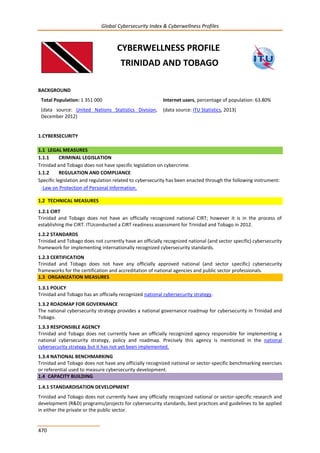 Global Cybersecurity Index & Cyberwellness Profiles
470
CYBERWELLNESS PROFILE
TRINIDAD AND TOBAGO
BACKGROUND
Total Population: 1 351 000
(data source: United Nations Statistics Division,
December 2012)
Internet users, percentage of population: 63.80%
(data source: ITU Statistics, 2013)
1.CYBERSECURITY
1.1 LEGAL MEASURES
1.1.1 CRIMINAL LEGISLATION
Trinidad and Tobago does not have specific legislation on cybercrime.
1.1.2 REGULATION AND COMPLIANCE
Specific legislation and regulation related to cybersecurity has been enacted through the following instrument:
-Law on Protection of Personal Information.
1.2 TECHNICAL MEASURES
1.2.1 CIRT
Trinidad and Tobago does not have an officially recognized national CIRT; however it is in the process of
establishing the CIRT. ITUconducted a CIRT readiness assessment for Trinidad and Tobago in 2012.
1.2.2 STANDARDS
Trinidad and Tobago does not currently have an officially recognized national (and sector specific) cybersecurity
framework for implementing internationally recognized cybersecurity standards.
1.2.3 CERTIFICATION
Trinidad and Tobago does not have any officially approved national (and sector specific) cybersecurity
frameworks for the certification and accreditation of national agencies and public sector professionals.
1.3 ORGANIZATION MEASURES
1.3.1 POLICY
Trinidad and Tobago has an officially recognized national cybersecurity strategy.
1.3.2 ROADMAP FOR GOVERNANCE
The national cybersecurity strategy provides a national governance roadmap for cybersecurity in Trinidad and
Tobago.
1.3.3 RESPONSIBLE AGENCY
Trinidad and Tobago does not currently have an officially recognized agency responsible for implementing a
national cybersecurity strategy, policy and roadmap. Precisely this agency is mentioned in the national
cybersecurity strategy but it has not yet been implemented.
1.3.4 NATIONAL BENCHMARKING
Trinidad and Tobago does not have any officially recognized national or sector-specific benchmarking exercises
or referential used to measure cybersecurity development.
1.4 CAPACITY BUILDING
1.4.1 STANDARDISATION DEVELOPMENT
Trinidad and Tobago does not currently have any officially recognized national or sector-specific research and
development (R&D) programs/projects for cybersecurity standards, best practices and guidelines to be applied
in either the private or the public sector.
 