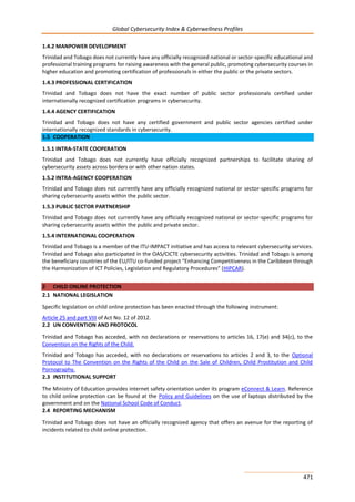 Global Cybersecurity Index & Cyberwellness Profiles
471
1.4.2 MANPOWER DEVELOPMENT
Trinidad and Tobago does not currently have any officially recognized national or sector-specific educational and
professional training programs for raising awareness with the general public, promoting cybersecurity courses in
higher education and promoting certification of professionals in either the public or the private sectors.
1.4.3 PROFESSIONAL CERTIFICATION
Trinidad and Tobago does not have the exact number of public sector professionals certified under
internationally recognized certification programs in cybersecurity.
1.4.4 AGENCY CERTIFICATION
Trinidad and Tobago does not have any certified government and public sector agencies certified under
internationally recognized standards in cybersecurity.
1.5 COOPERATION
1.5.1 INTRA-STATE COOPERATION
Trinidad and Tobago does not currently have officially recognized partnerships to facilitate sharing of
cybersecurity assets across borders or with other nation states.
1.5.2 INTRA-AGENCY COOPERATION
Trinidad and Tobago does not currently have any officially recognized national or sector-specific programs for
sharing cybersecurity assets within the public sector.
1.5.3 PUBLIC SECTOR PARTNERSHIP
Trinidad and Tobago does not currently have any officially recognized national or sector-specific programs for
sharing cybersecurity assets within the public and private sector.
1.5.4 INTERNATIONAL COOPERATION
Trinidad and Tobago is a member of the ITU-IMPACT initiative and has access to relevant cybersecurity services.
Trinidad and Tobago also participated in the OAS/CICTE cybersecurity activities. Trinidad and Tobago is among
the beneficiary countries of the EU/ITU co-funded project “Enhancing Competitiveness in the Caribbean through
the Harmonization of ICT Policies, Legislation and Regulatory Procedures” (HIPCAR).
2 CHILD ONLINE PROTECTION
2.1 NATIONAL LEGISLATION
Specific legislation on child online protection has been enacted through the following instrument:
Article 25 and part VIII of Act No. 12 of 2012.
2.2 UN CONVENTION AND PROTOCOL
Trinidad and Tobago has acceded, with no declarations or reservations to articles 16, 17(e) and 34(c), to the
Convention on the Rights of the Child.
Trinidad and Tobago has acceded, with no declarations or reservations to articles 2 and 3, to the Optional
Protocol to The Convention on the Rights of the Child on the Sale of Children, Child Prostitution and Child
Pornography.
2.3 INSTITUTIONAL SUPPORT
The Ministry of Education provides internet safety orientation under its program eConnect & Learn. Reference
to child online protection can be found at the Policy and Guidelines on the use of laptops distributed by the
government and on the National School Code of Conduct.
2.4 REPORTING MECHANISM
Trinidad and Tobago does not have an officially recognized agency that offers an avenue for the reporting of
incidents related to child online protection.
 