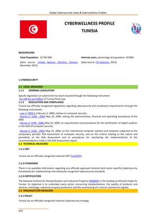 Global Cybersecurity Index & Cyberwellness Profiles
472
CYBERWELLNESS PROFILE
TUNISIA
BACKGROUND
Total Population: 10 705 000
(data source: United Nations Statistics Division,
December 2012)
Internet users, percentage of population: 43.80%
(data source: ITU Statistics, 2013)
1.CYBERSECURITY
1.1 LEGAL MEASURES
1.1.1 CRIMINAL LEGISLATION
Specific legislation on cybercrime has been enacted through the following instrument:
-Art.199 bis and 199ter of Tunisia Penal Law.
1.1.2 REGULATION AND COMPLIANCE
Tunisia has officially recognized regulations regarding cybersecurity and compliance requirements through the
following instruments:
- Law n° 2004-5, February 3, 2004, relative to computer security.
- Decree n° 1248 - 2004, May 25, 2004, setting the administrative, financial and operating procedures of the
ANSI.
- Decree n° 1249 - 2004, May 25, 2004, on requirements and procedures for the certification of expert auditors
in the field of computer security.
- Decree n° 1250 - 2004, May 25, 2004, on the institutional computer systems and networks subjected to the
compulsory periodic Risk Assessment of computer security, and on the criteria relating to the nature and
periodicity of the Risk Assessment and to procedures for monitoring the implementation of the
recommendations made in the Risk Assessment report.
1.2 TECHNICAL MEASURES
1.2.1 CIRT
Tunisia has an officially recognized national CIRT (TunCERT).
1.2.2 STANDARDS
There is no available information regarding any officially approved national (and sector specific) cybersecurity
frameworks for implementing internationally recognized cybersecurity standards.
1.2.3 CERTIFICATION
The National Institute for Standardization and Industrial Property (INNORPI) is the leading certification body for
Tunisia. Its objective is to undertake every action concerning standardization, the quality of products and
services, metrology, industrial property protection and the maintaining of a central commercial register.
1.3 ORGANIZATION MEASURES
1.3.1 POLICY
Tunisia has an officially recognized national cybersecurity strategy.
 