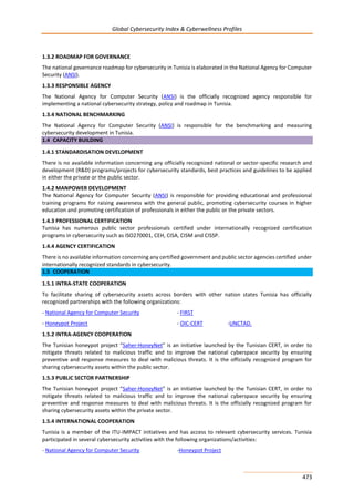 Global Cybersecurity Index & Cyberwellness Profiles
473
1.3.2 ROADMAP FOR GOVERNANCE
The national governance roadmap for cybersecurity in Tunisia is elaborated in the National Agency for Computer
Security (ANSI).
1.3.3 RESPONSIBLE AGENCY
The National Agency for Computer Security (ANSI) is the officially recognized agency responsible for
implementing a national cybersecurity strategy, policy and roadmap in Tunisia.
1.3.4 NATIONAL BENCHMARKING
The National Agency for Computer Security (ANSI) is responsible for the benchmarking and measuring
cybersecurity development in Tunisia.
1.4 CAPACITY BUILDING
1.4.1 STANDARDISATION DEVELOPMENT
There is no available information concerning any officially recognized national or sector-specific research and
development (R&D) programs/projects for cybersecurity standards, best practices and guidelines to be applied
in either the private or the public sector.
1.4.2 MANPOWER DEVELOPMENT
The National Agency for Computer Security (ANSI) is responsible for providing educational and professional
training programs for raising awareness with the general public, promoting cybersecurity courses in higher
education and promoting certification of professionals in either the public or the private sectors.
1.4.3 PROFESSIONAL CERTIFICATION
Tunisia has numerous public sector professionals certified under internationally recognized certification
programs in cybersecurity such as ISO270001, CEH, CISA, CISM and CISSP.
1.4.4 AGENCY CERTIFICATION
There is no available information concerning any certified government and public sector agencies certified under
internationally recognized standards in cybersecurity.
1.5 COOPERATION
1.5.1 INTRA-STATE COOPERATION
To facilitate sharing of cybersecurity assets across borders with other nation states Tunisia has officially
recognized partnerships with the following organizations:
- National Agency for Computer Security - FIRST
- Honeypot Project - OIC-CERT -UNCTAD.
1.5.2 INTRA-AGENCY COOPERATION
The Tunisian honeypot project “Saher-HoneyNet” is an initiative launched by the Tunisian CERT, in order to
mitigate threats related to malicious traffic and to improve the national cyberspace security by ensuring
preventive and response measures to deal with malicious threats. It is the officially recognized program for
sharing cybersecurity assets within the public sector.
1.5.3 PUBLIC SECTOR PARTNERSHIP
The Tunisian honeypot project “Saher-HoneyNet” is an initiative launched by the Tunisian CERT, in order to
mitigate threats related to malicious traffic and to improve the national cyberspace security by ensuring
preventive and response measures to deal with malicious threats. It is the officially recognized program for
sharing cybersecurity assets within the private sector.
1.5.4 INTERNATIONAL COOPERATION
Tunisia is a member of the ITU-IMPACT initiatives and has access to relevant cybersecurity services. Tunisia
participated in several cybersecurity activities with the following organizations/activities:
- National Agency for Computer Security -Honeypot Project
 