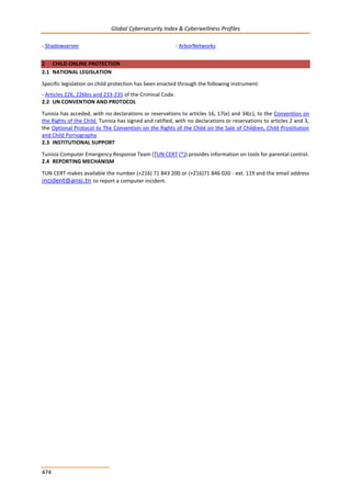 Global Cybersecurity Index & Cyberwellness Profiles
474
- Shadowserver - ArborNetworks
2 CHILD ONLINE PROTECTION
2.1 NATIONAL LEGISLATION
Specific legislation on child protection has been enacted through the following instrument:
- Articles 226, 226bis and 233-235 of the Criminal Code.
2.2 UN CONVENTION AND PROTOCOL
Tunisia has acceded, with no declarations or reservations to articles 16, 17(e) and 34(c), to the Convention on
the Rights of the Child. Tunisia has signed and ratified, with no declarations or reservations to articles 2 and 3,
the Optional Protocol to The Convention on the Rights of the Child on the Sale of Children, Child Prostitution
and Child Pornography.
2.3 INSTITUTIONAL SUPPORT
Tunisia Computer Emergency Response Team (TUN CERT (*)) provides information on tools for parental control.
2.4 REPORTING MECHANISM
TUN CERT makes available the number (+216) 71 843 200 or (+216)71 846 020 - ext. 119 and the email address
incident@ansi.tn to report a computer incident.
 