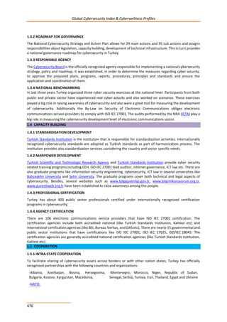 Global Cybersecurity Index & Cyberwellness Profiles
476
1.3.2 ROADMAP FOR GOVERNANCE
The National Cybersecurity Strategy and Action Plan allows for 29 main actions and 95 sub actions and assigns
responsibilities about legislation, capacity building, development of technical infrastructure. This in turn provides
a national governance roadmap for cybersecurity in Turkey.
1.3.3 RESPONSIBLE AGENCY
The Cybersecurity Board is the officially recognized agency responsible for implementing a national cybersecurity
strategy, policy and roadmap. It was established, in order to determine the measures regarding cyber security,
to approve the prepared plans, programs, reports, procedures, principles and standards and ensure the
application and coordination of them.
1.3.4 NATIONAL BENCHMARKING
In last three years Turkey organized three cyber security exercises at the national level. Participants from both
public and private sector have experienced real cyber-attacks and also worked on scenarios. These exercises
played a big role in raising awareness of cybersecurity and also were a great tool for measuring the development
of cybersecurity. Additionally the By-Law on Security of Electronic Communications obliges electronic
communications service providers to comply with ISO IEC 27001. The audits performed by the NRA (ICTA) play a
big role in measuring the cybersecurity development level of electronic communications sector.
1.4 CAPACITY BUILDING
1.4.1 STANDARDISATION DEVELOPMENT
Turkish Standards Institution is the institution that is responsible for standardization activities. Internationally
recognized cybersecurity standards are adopted as Turkish standards as part of harmonization process. The
institution provides also standardization services considering the country and sector specific needs.
1.4.2 MANPOWER DEVELOPMENT
Turkish Scientific and Technologic Research Agency and Turkish Standards Institution provide cyber security
related training programs including CEH, ISO IEC 27001 lead auditor, internet governance, ICT law etc. There are
also graduate programs like information security engineering, cybersecurity, ICT law in several universities like
Bahçeşehir University and Şehir University. The graduate programs cover both technical and legal aspects of
cybersecurity. Besides, several websites such as www.bilgiguvenligi.gov.tr, www.bilgimikoruyorum.org.tr,
www.guvenliweb.org.tr have been established to raise awareness among the people.
1.4.3 PROFESSIONAL CERTIFICATION
Turkey has about 400 public sector professionals certified under internationally recognized certification
programs in cybersecurity.
1.4.4 AGENCY CERTIFICATION
There are 106 electronic communications service providers that have ISO IEC 27001 certification. The
certification agencies include both accredited national (like Turkish Standards Institution, Kalitest etc) and
international certification agencies (like BSI, Bureau Veritas, and DAS etc). There are nearly 15 governmental and
public sector institutions that have certifications like ISO IEC 27001, ISO IEC 17025, ISO/IEC 18045. The
certification agencies are generally accredited national certification agencies (like Turkish Standards Institution,
Kalitest etc).
1.5 COOPERATION
1.5.1 INTRA-STATE COOPERATION
To facilitate sharing of cybersecurity assets across borders or with other nation states, Turkey has officially
recognized partnerships with the following countries and organizations:
-Albania, Azerbaijan, Bosnia, Herzegovina,
Bulgaria, Kosovo, Kyrgyzstan, Macedonia,
-Montenegro, Morocco, Niger, Republic of Sudan,
Senegal, Serbia, Tunisia, Iran, Thailand, Egypt and Ukraine
-NATO.
 