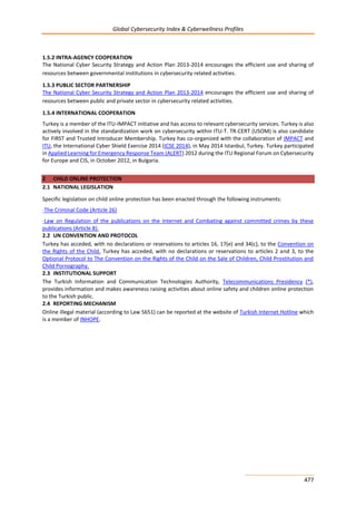 Global Cybersecurity Index & Cyberwellness Profiles
477
1.5.2 INTRA-AGENCY COOPERATION
The National Cyber Security Strategy and Action Plan 2013-2014 encourages the efficient use and sharing of
resources between governmental institutions in cybersecurity related activities.
1.5.3 PUBLIC SECTOR PARTNERSHIP
The National Cyber Security Strategy and Action Plan 2013-2014 encourages the efficient use and sharing of
resources between public and private sector in cybersecurity related activities.
1.5.4 INTERNATIONAL COOPERATION
Turkey is a member of the ITU-IMPACT initiative and has access to relevant cybersecurity services. Turkey is also
actively involved in the standardization work on cybersecurity within ITU-T. TR-CERT (USOM) is also candidate
for FIRST and Trusted Introducer Membership. Turkey has co-organized with the collaboration of IMPACT and
ITU, the International Cyber Shield Exercise 2014 (ICSE 2014), in May 2014 Istanbul, Turkey. Turkey participated
in Applied Learning for Emergency Response Team (ALERT) 2012 during the ITU Regional Forum on Cybersecurity
for Europe and CIS, in October 2012, in Bulgaria.
2 CHILD ONLINE PROTECTION
2.1 NATIONAL LEGISLATION
Specific legislation on child online protection has been enacted through the following instruments:
-The Criminal Code (Article 26)
-Law on Regulation of the publications on the Internet and Combating against committed crimes by these
publications (Article 8).
2.2 UN CONVENTION AND PROTOCOL
Turkey has acceded, with no declarations or reservations to articles 16, 17(e) and 34(c), to the Convention on
the Rights of the Child. Turkey has acceded, with no declarations or reservations to articles 2 and 3, to the
Optional Protocol to The Convention on the Rights of the Child on the Sale of Children, Child Prostitution and
Child Pornography.
2.3 INSTITUTIONAL SUPPORT
The Turkish Information and Communication Technologies Authority, Telecommunications Presidency (*),
provides information and makes awareness raising activities about online safety and children online protection
to the Turkish public.
2.4 REPORTING MECHANISM
Online illegal material (according to Law 5651) can be reported at the website of Turkish Internet Hotline which
is a member of INHOPE.
 