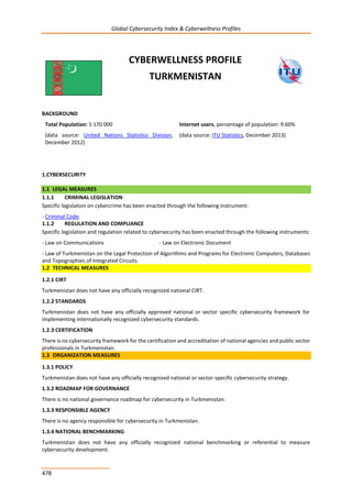 Global Cybersecurity Index & Cyberwellness Profiles
478
CYBERWELLNESS PROFILE
TURKMENISTAN
BACKGROUND
Total Population: 5 170 000
(data source: United Nations Statistics Division,
December 2012)
Internet users, percentage of population: 9.60%
(data source: ITU Statistics, December 2013)
1.CYBERSECURITY
1.1 LEGAL MEASURES
1.1.1 CRIMINAL LEGISLATION
Specific legislation on cybercrime has been enacted through the following instrument:
- Criminal Code.
1.1.2 REGULATION AND COMPLIANCE
Specific legislation and regulation related to cybersecurity has been enacted through the following instruments:
- Law on Communications - Law on Electronic Document
- Law of Turkmenistan on the Legal Protection of Algorithms and Programs for Electronic Computers, Databases
and Topographies of Integrated Circuits.
1.2 TECHNICAL MEASURES
1.2.1 CIRT
Turkmenistan does not have any officially recognized national CIRT.
1.2.2 STANDARDS
Turkmenistan does not have any officially approved national or sector specific cybersecurity framework for
implementing internationally recognized cybersecurity standards.
1.2.3 CERTIFICATION
There is no cybersecurity framework for the certification and accreditation of national agencies and public sector
professionals in Turkmenistan.
1.3 ORGANIZATION MEASURES
1.3.1 POLICY
Turkmenistan does not have any officially recognized national or sector-specific cybersecurity strategy.
1.3.2 ROADMAP FOR GOVERNANCE
There is no national governance roadmap for cybersecurity in Turkmenistan.
1.3.3 RESPONSIBLE AGENCY
There is no agency responsible for cybersecurity in Turkmenistan.
1.3.4 NATIONAL BENCHMARKING
Turkmenistan does not have any officially recognized national benchmarking or referential to measure
cybersecurity development.
 