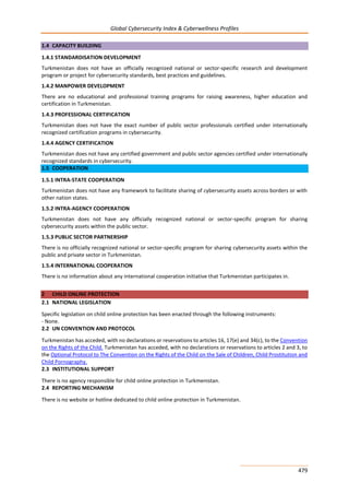 Global Cybersecurity Index & Cyberwellness Profiles
479
1.4 CAPACITY BUILDING
1.4.1 STANDARDISATION DEVELOPMENT
Turkmenistan does not have an officially recognized national or sector-specific research and development
program or project for cybersecurity standards, best practices and guidelines.
1.4.2 MANPOWER DEVELOPMENT
There are no educational and professional training programs for raising awareness, higher education and
certification in Turkmenistan.
1.4.3 PROFESSIONAL CERTIFICATION
Turkmenistan does not have the exact number of public sector professionals certified under internationally
recognized certification programs in cybersecurity.
1.4.4 AGENCY CERTIFICATION
Turkmenistan does not have any certified government and public sector agencies certified under internationally
recognized standards in cybersecurity.
1.5 COOPERATION
1.5.1 INTRA-STATE COOPERATION
Turkmenistan does not have any framework to facilitate sharing of cybersecurity assets across borders or with
other nation states.
1.5.2 INTRA-AGENCY COOPERATION
Turkmenistan does not have any officially recognized national or sector-specific program for sharing
cybersecurity assets within the public sector.
1.5.3 PUBLIC SECTOR PARTNERSHIP
There is no officially recognized national or sector-specific program for sharing cybersecurity assets within the
public and private sector in Turkmenistan.
1.5.4 INTERNATIONAL COOPERATION
There is no information about any international cooperation initiative that Turkmenistan participates in.
2 CHILD ONLINE PROTECTION
2.1 NATIONAL LEGISLATION
Specific legislation on child online protection has been enacted through the following instruments:
- None.
2.2 UN CONVENTION AND PROTOCOL
Turkmenistan has acceded, with no declarations or reservations to articles 16, 17(e) and 34(c), to the Convention
on the Rights of the Child. Turkmenistan has acceded, with no declarations or reservations to articles 2 and 3, to
the Optional Protocol to The Convention on the Rights of the Child on the Sale of Children, Child Prostitution and
Child Pornography.
2.3 INSTITUTIONAL SUPPORT
There is no agency responsible for child online protection in Turkmenistan.
2.4 REPORTING MECHANISM
There is no website or hotline dedicated to child online protection in Turkmenistan.
 