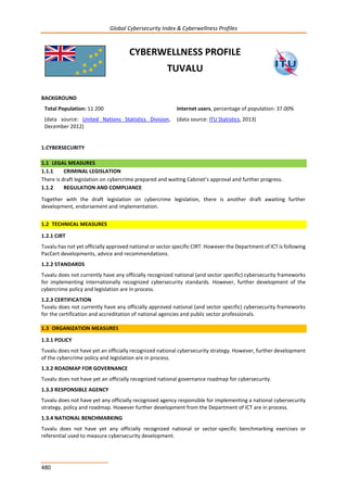 Global Cybersecurity Index & Cyberwellness Profiles
480
CYBERWELLNESS PROFILE
TUVALU
BACKGROUND
Total Population: 11 200
(data source: United Nations Statistics Division,
December 2012)
Internet users, percentage of population: 37.00%
(data source: ITU Statistics, 2013)
1.CYBERSECURITY
1.1 LEGAL MEASURES
1.1.1 CRIMINAL LEGISLATION
There is draft legislation on cybercrime prepared and waiting Cabinet’s approval and further progress.
1.1.2 REGULATION AND COMPLIANCE
Together with the draft legislation on cybercrime legislation, there is another draft awaiting further
development, endorsement and implementation.
1.2 TECHNICAL MEASURES
1.2.1 CIRT
Tuvalu has not yet officially approved national or sector specific CIRT. However the Department of ICT is following
PacCert developments, advice and recommendations.
1.2.2 STANDARDS
Tuvalu does not currently have any officially recognized national (and sector specific) cybersecurity frameworks
for implementing internationally recognized cybersecurity standards. However, further development of the
cybercrime policy and legislation are in process.
1.2.3 CERTIFICATION
Tuvalu does not currently have any officially approved national (and sector specific) cybersecurity frameworks
for the certification and accreditation of national agencies and public sector professionals.
1.3 ORGANIZATION MEASURES
1.3.1 POLICY
Tuvalu does not have yet an officially recognized national cybersecurity strategy. However, further development
of the cybercrime policy and legislation are in process.
1.3.2 ROADMAP FOR GOVERNANCE
Tuvalu does not have yet an officially recognized national governance roadmap for cybersecurity.
1.3.3 RESPONSIBLE AGENCY
Tuvalu does not have yet any officially recognized agency responsible for implementing a national cybersecurity
strategy, policy and roadmap. However further development from the Department of ICT are in process.
1.3.4 NATIONAL BENCHMARKING
Tuvalu does not have yet any officially recognized national or sector-specific benchmarking exercises or
referential used to measure cybersecurity development.
 